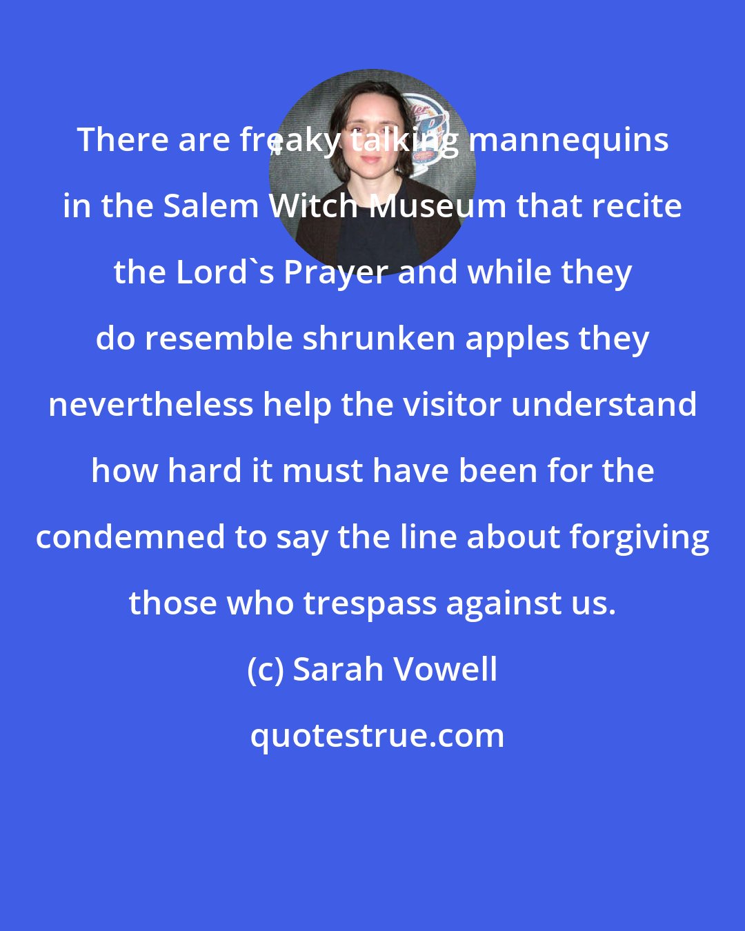 Sarah Vowell: There are freaky talking mannequins in the Salem Witch Museum that recite the Lord's Prayer and while they do resemble shrunken apples they nevertheless help the visitor understand how hard it must have been for the condemned to say the line about forgiving those who trespass against us.