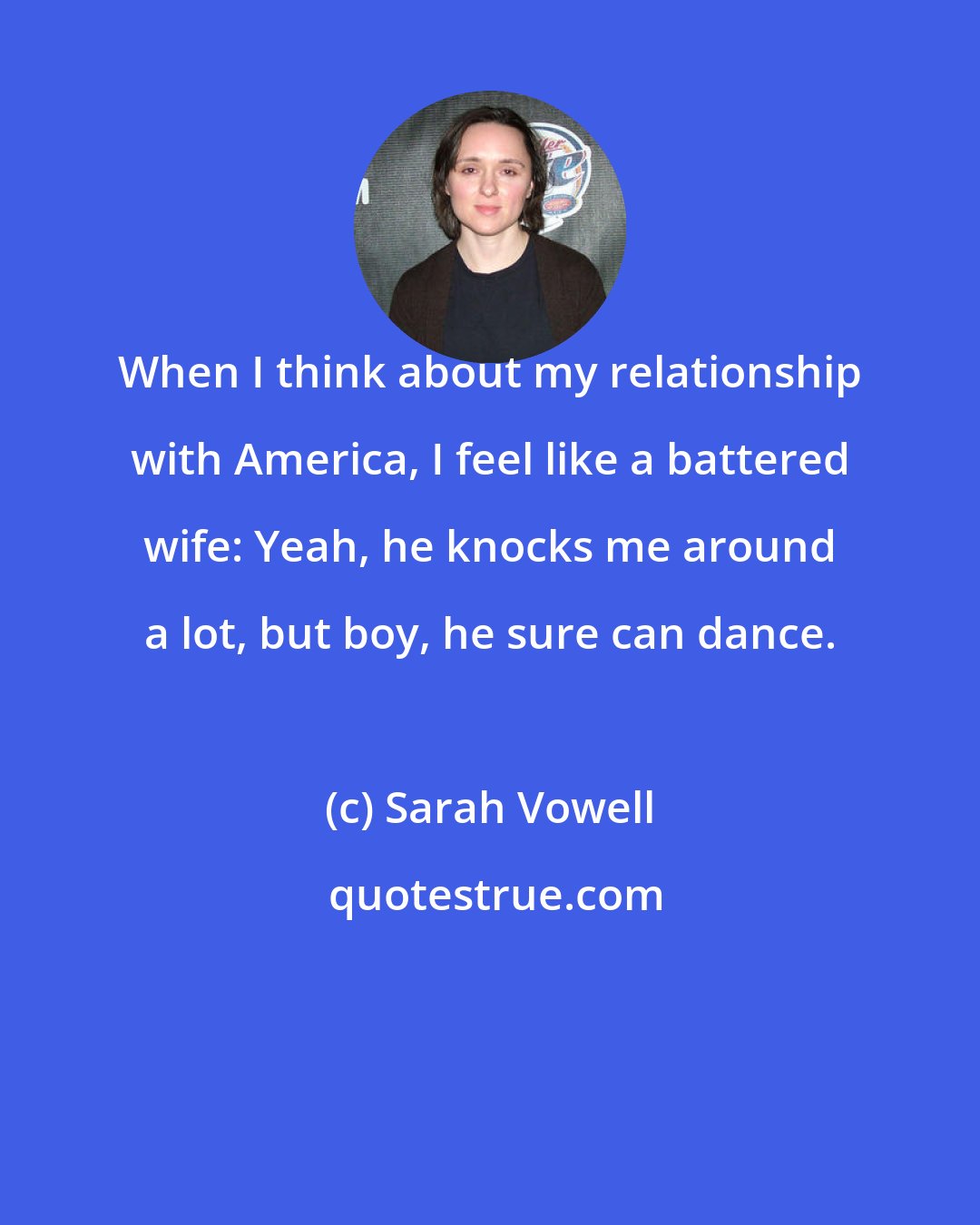 Sarah Vowell: When I think about my relationship with America, I feel like a battered wife: Yeah, he knocks me around a lot, but boy, he sure can dance.