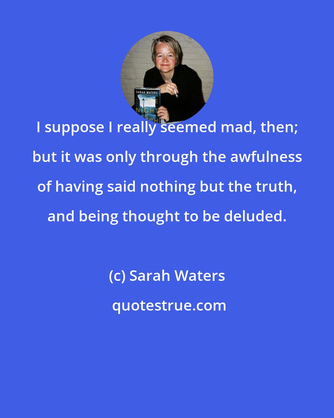 Sarah Waters: I suppose I really seemed mad, then; but it was only through the awfulness of having said nothing but the truth, and being thought to be deluded.