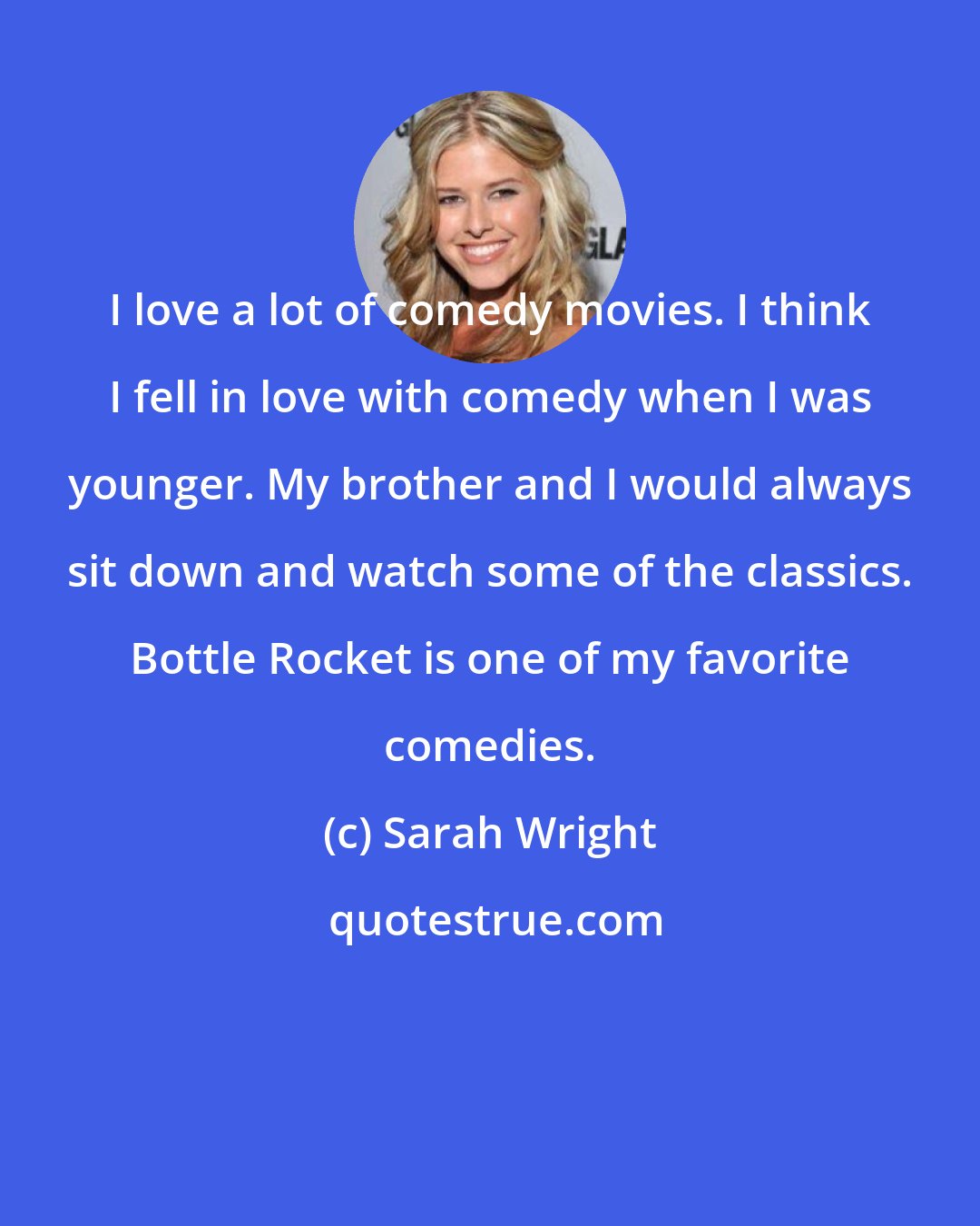 Sarah Wright: I love a lot of comedy movies. I think I fell in love with comedy when I was younger. My brother and I would always sit down and watch some of the classics. Bottle Rocket is one of my favorite comedies.