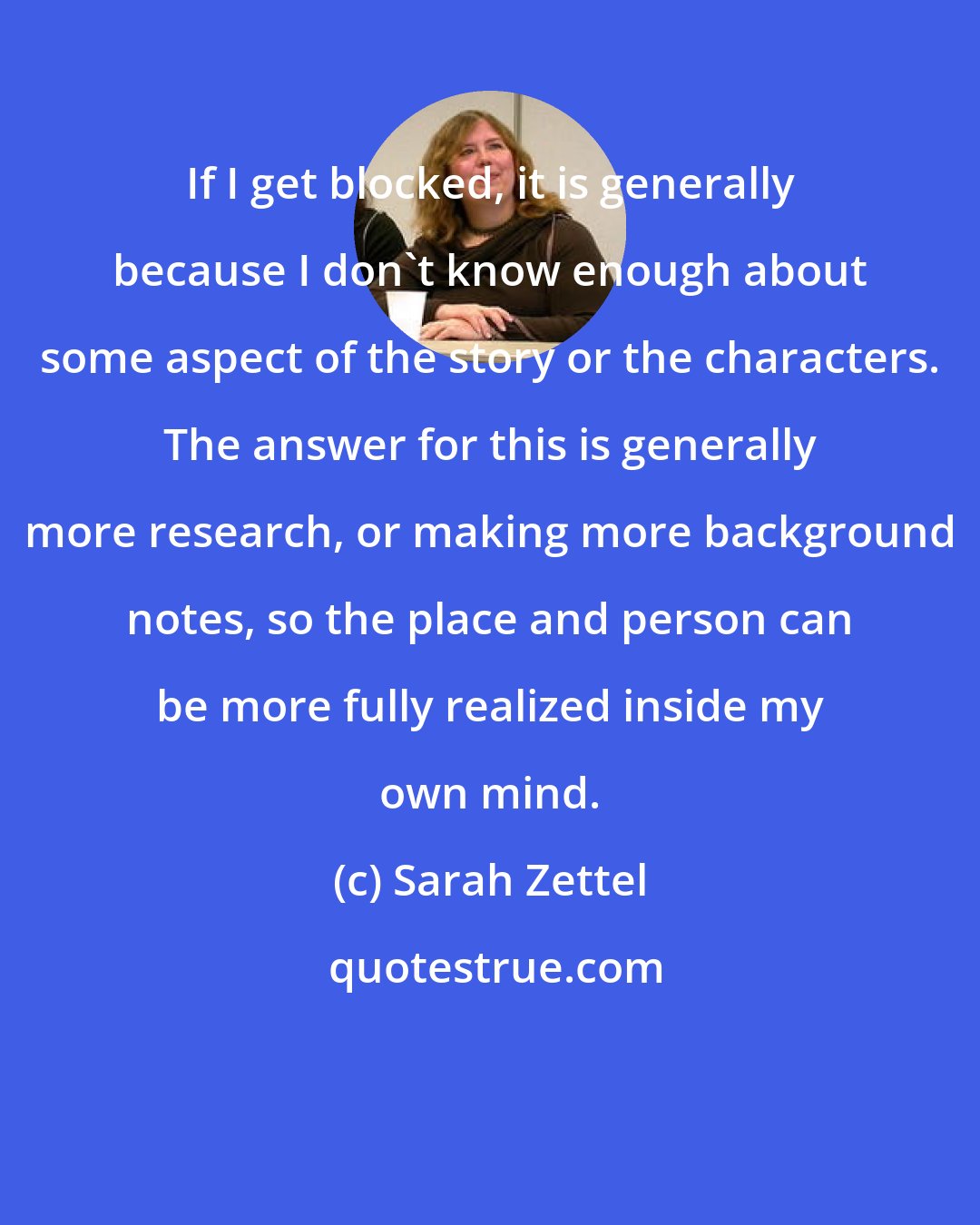 Sarah Zettel: If I get blocked, it is generally because I don't know enough about some aspect of the story or the characters. The answer for this is generally more research, or making more background notes, so the place and person can be more fully realized inside my own mind.