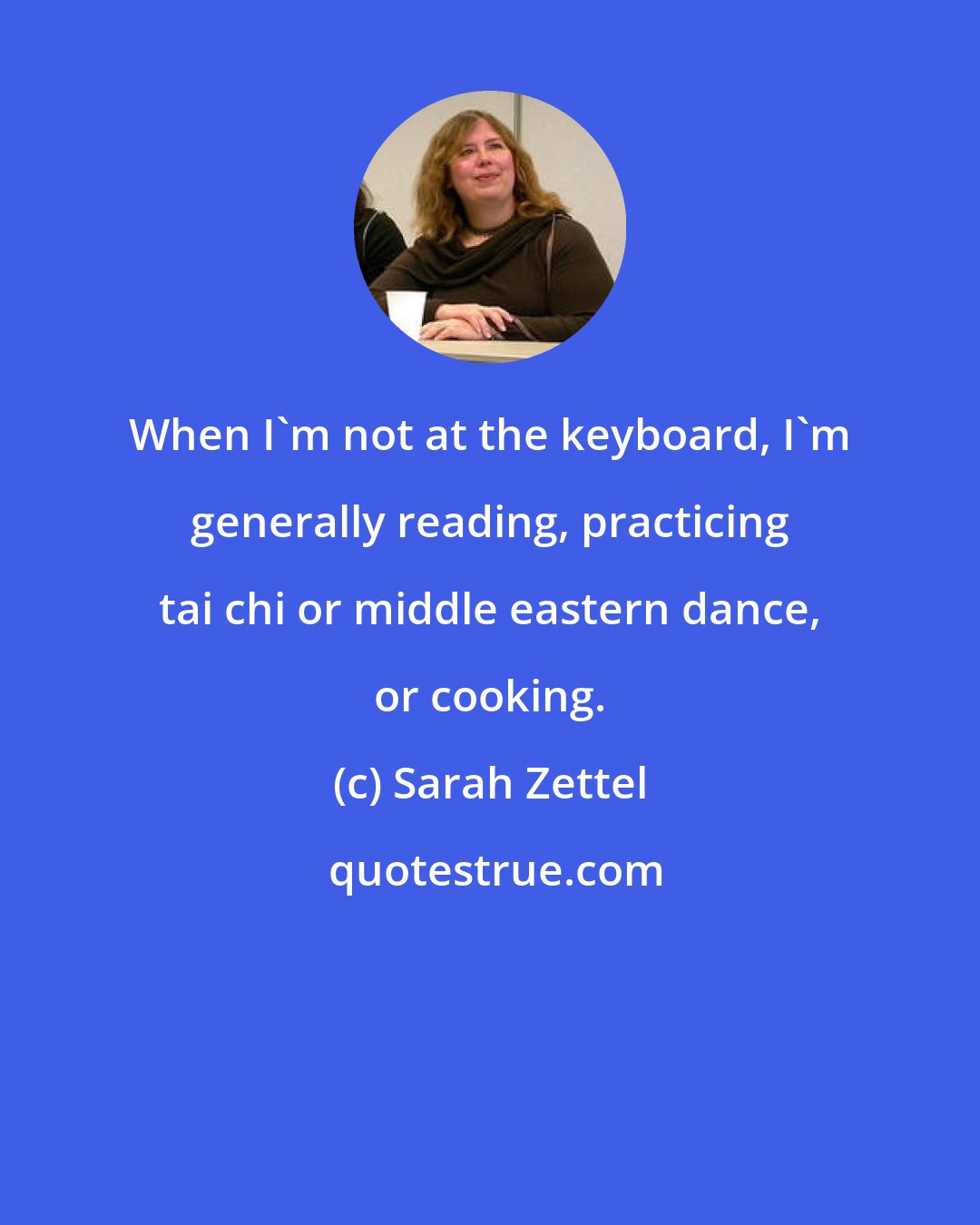 Sarah Zettel: When I'm not at the keyboard, I'm generally reading, practicing tai chi or middle eastern dance, or cooking.
