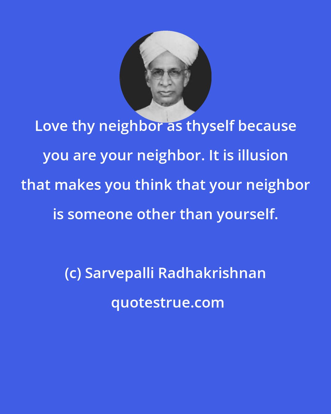 Sarvepalli Radhakrishnan: Love thy neighbor as thyself because you are your neighbor. It is illusion that makes you think that your neighbor is someone other than yourself.