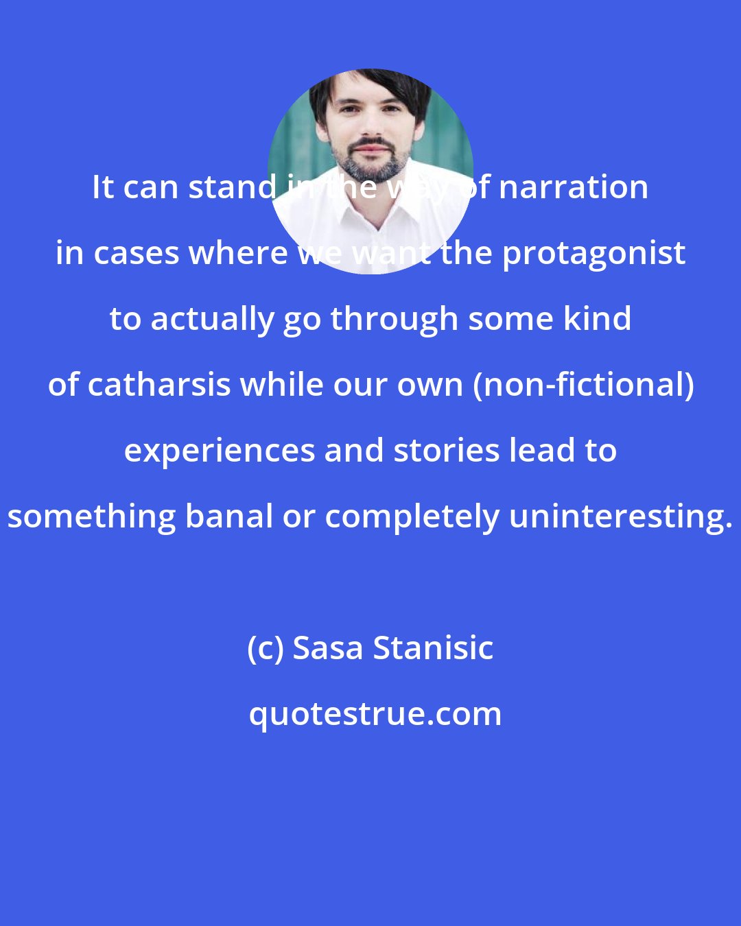 Sasa Stanisic: It can stand in the way of narration in cases where we want the protagonist to actually go through some kind of catharsis while our own (non-fictional) experiences and stories lead to something banal or completely uninteresting.