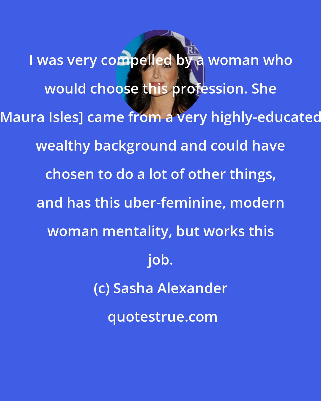 Sasha Alexander: I was very compelled by a woman who would choose this profession. She [Maura Isles] came from a very highly-educated, wealthy background and could have chosen to do a lot of other things, and has this uber-feminine, modern woman mentality, but works this job.