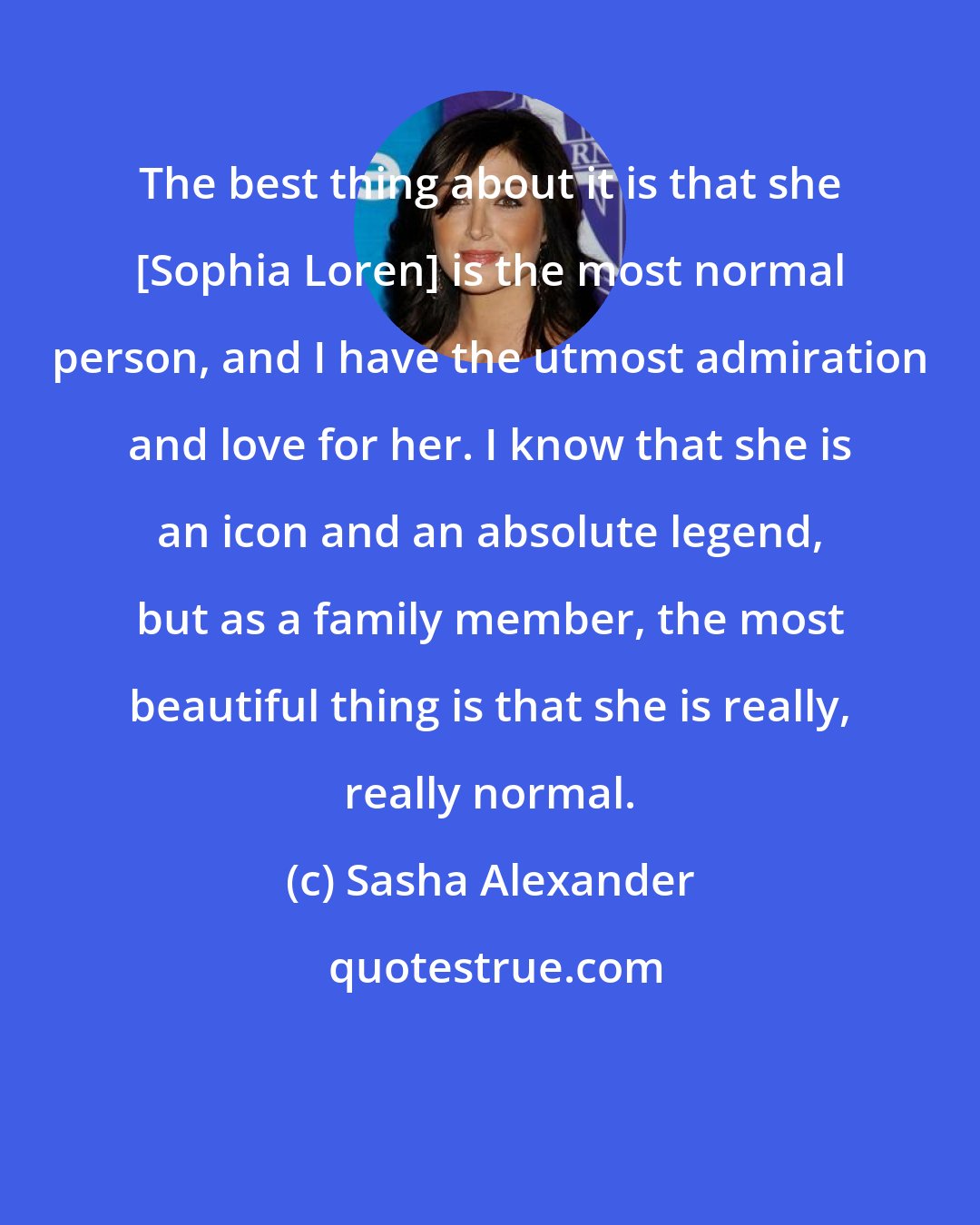 Sasha Alexander: The best thing about it is that she [Sophia Loren] is the most normal person, and I have the utmost admiration and love for her. I know that she is an icon and an absolute legend, but as a family member, the most beautiful thing is that she is really, really normal.