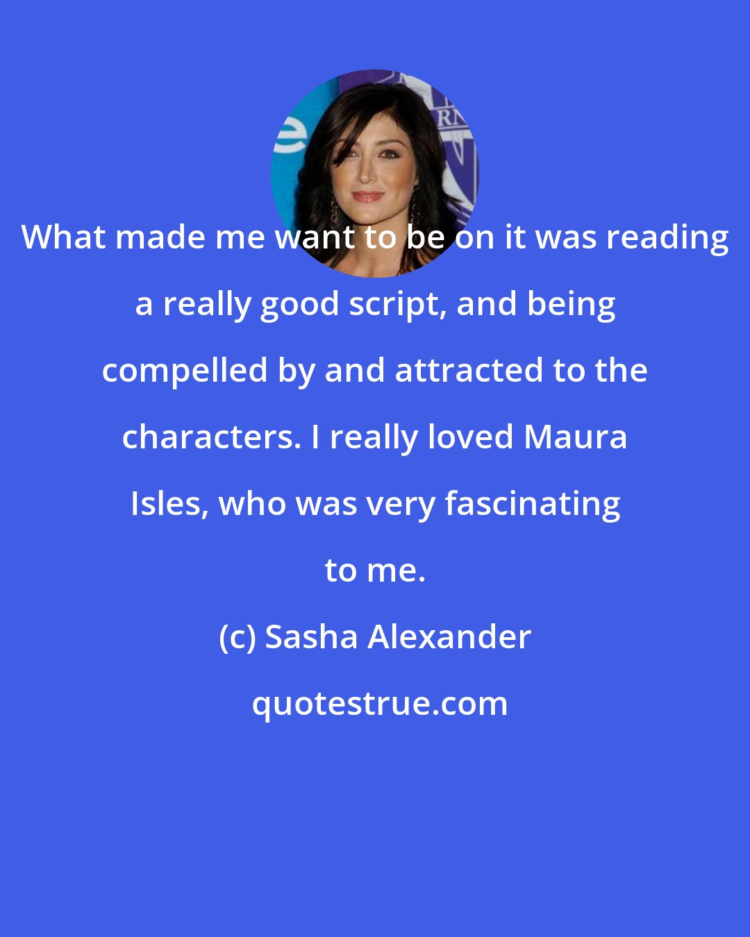 Sasha Alexander: What made me want to be on it was reading a really good script, and being compelled by and attracted to the characters. I really loved Maura Isles, who was very fascinating to me.