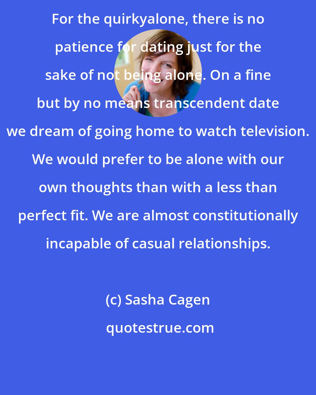 Sasha Cagen: For the quirkyalone, there is no patience for dating just for the sake of not being alone. On a fine but by no means transcendent date we dream of going home to watch television. We would prefer to be alone with our own thoughts than with a less than perfect fit. We are almost constitutionally incapable of casual relationships.