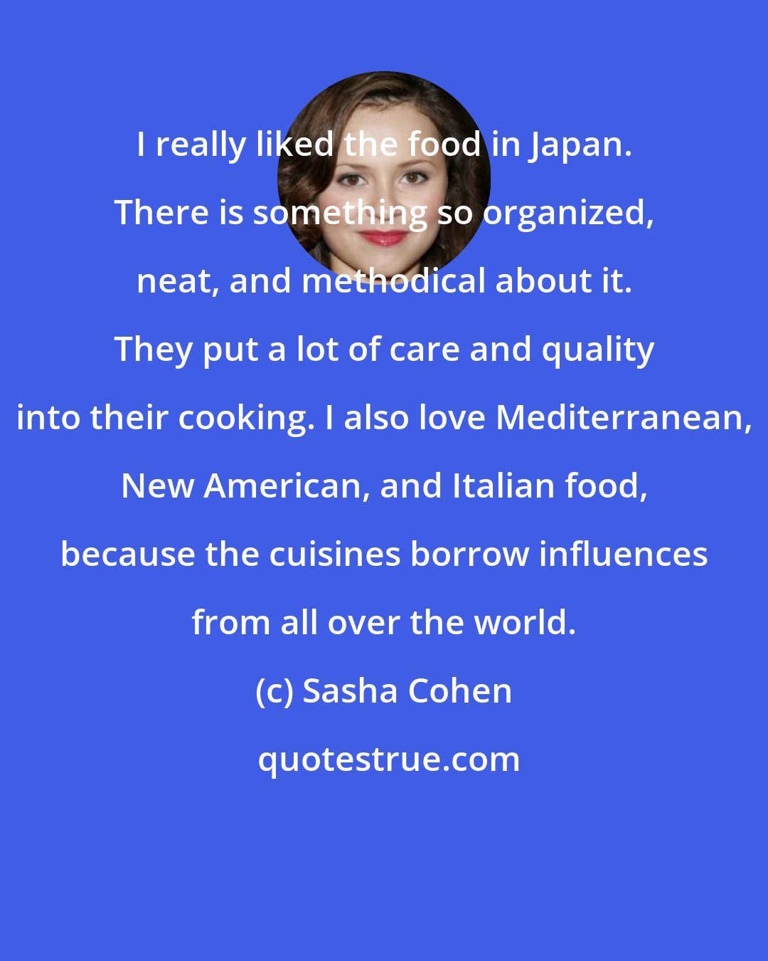 Sasha Cohen: I really liked the food in Japan. There is something so organized, neat, and methodical about it. They put a lot of care and quality into their cooking. I also love Mediterranean, New American, and Italian food, because the cuisines borrow influences from all over the world.