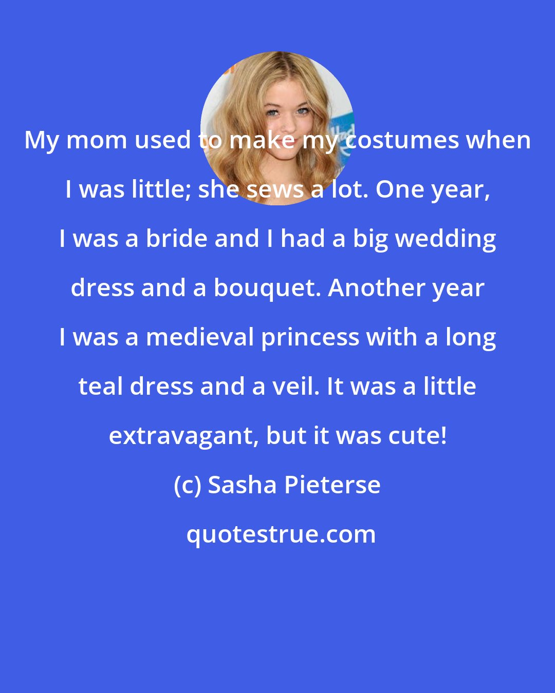 Sasha Pieterse: My mom used to make my costumes when I was little; she sews a lot. One year, I was a bride and I had a big wedding dress and a bouquet. Another year I was a medieval princess with a long teal dress and a veil. It was a little extravagant, but it was cute!