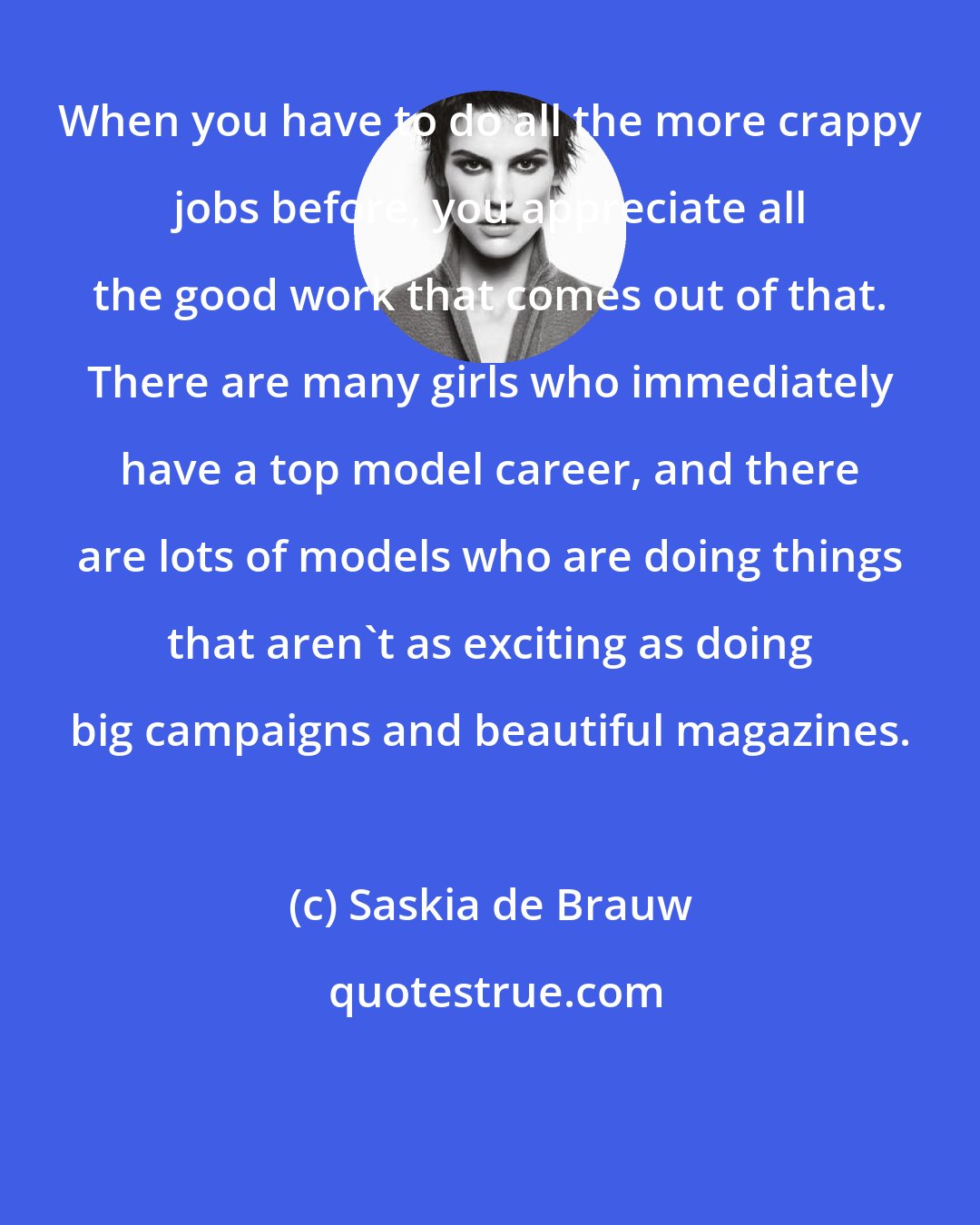 Saskia de Brauw: When you have to do all the more crappy jobs before, you appreciate all the good work that comes out of that. There are many girls who immediately have a top model career, and there are lots of models who are doing things that aren't as exciting as doing big campaigns and beautiful magazines.