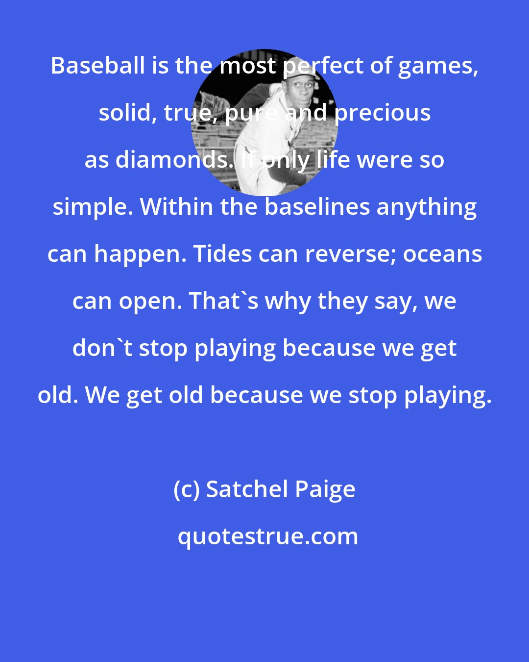 Satchel Paige: Baseball is the most perfect of games, solid, true, pure and precious as diamonds. If only life were so simple. Within the baselines anything can happen. Tides can reverse; oceans can open. That's why they say, we don't stop playing because we get old. We get old because we stop playing.