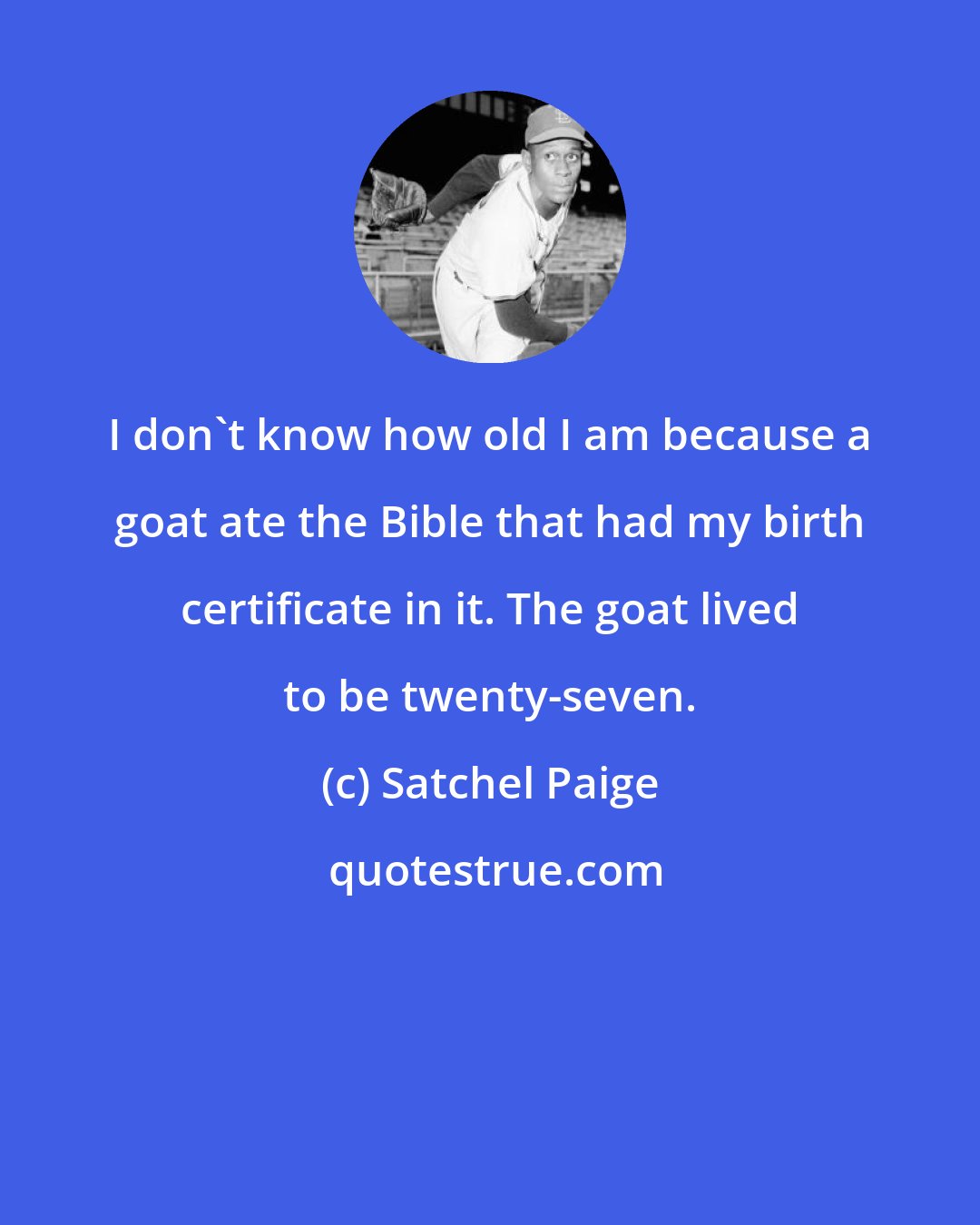 Satchel Paige: I don't know how old I am because a goat ate the Bible that had my birth certificate in it. The goat lived to be twenty-seven.