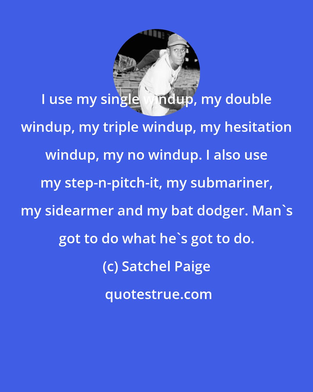 Satchel Paige: I use my single windup, my double windup, my triple windup, my hesitation windup, my no windup. I also use my step-n-pitch-it, my submariner, my sidearmer and my bat dodger. Man's got to do what he's got to do.