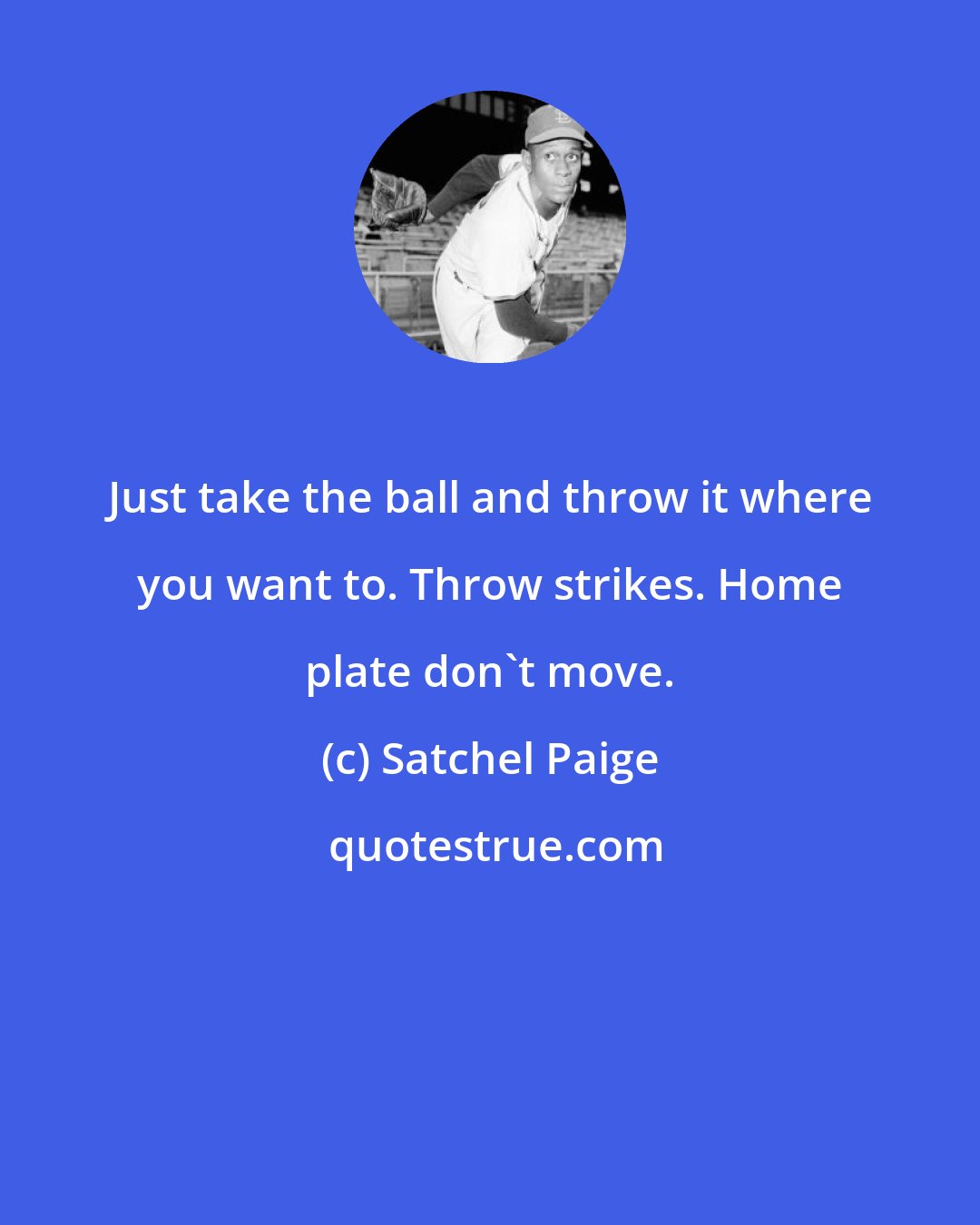 Satchel Paige: Just take the ball and throw it where you want to. Throw strikes. Home plate don't move.