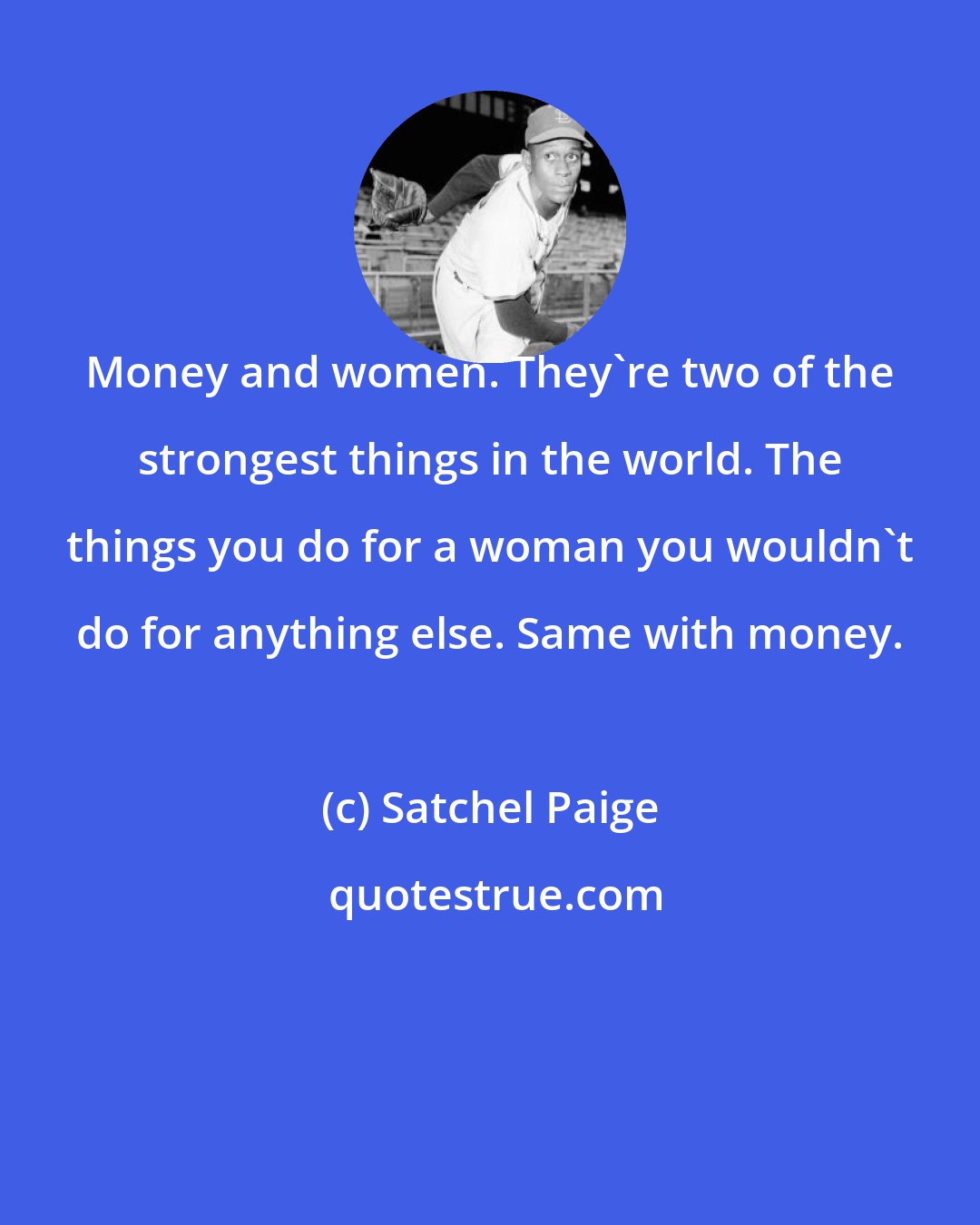 Satchel Paige: Money and women. They're two of the strongest things in the world. The things you do for a woman you wouldn't do for anything else. Same with money.