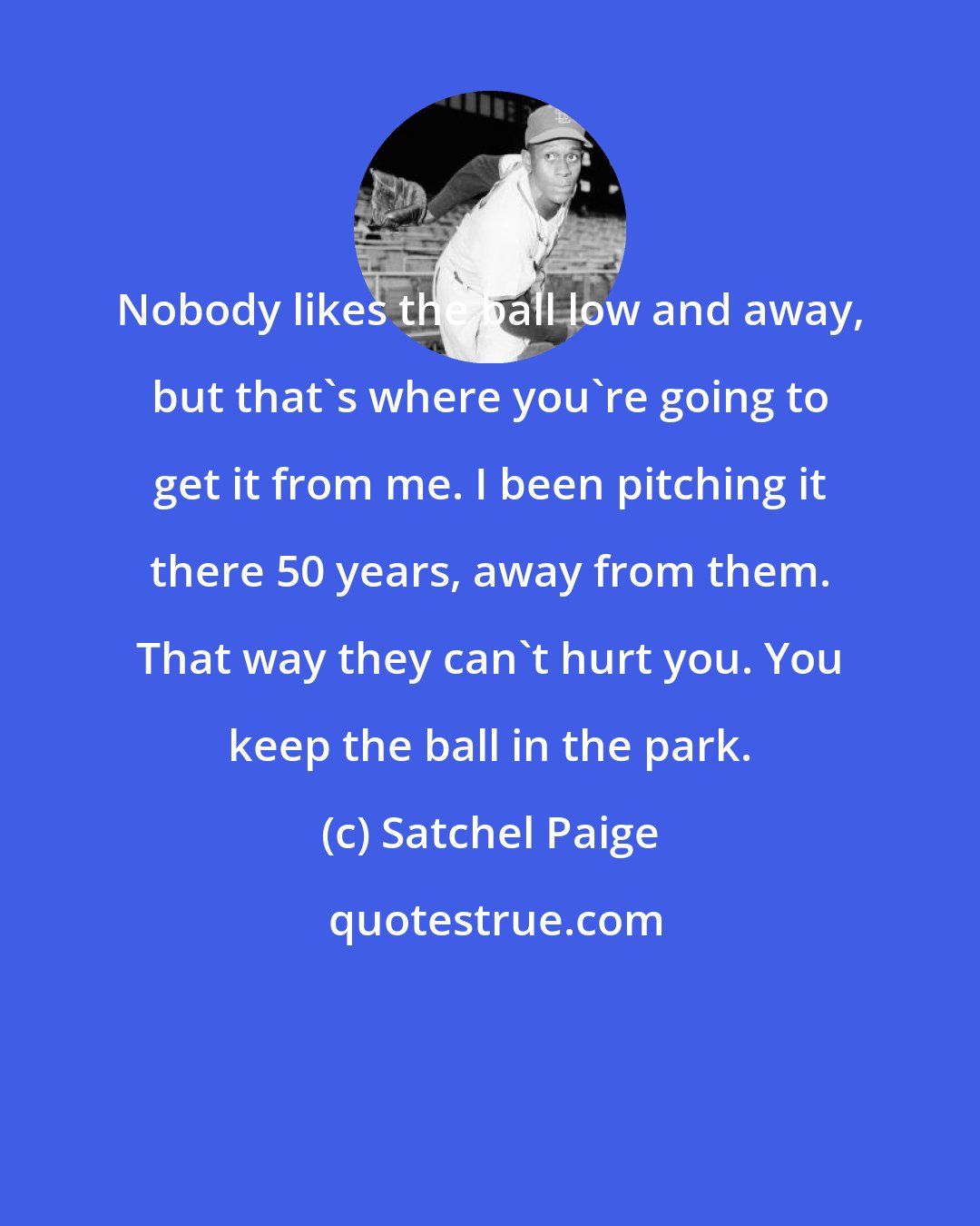 Satchel Paige: Nobody likes the ball low and away, but that's where you're going to get it from me. I been pitching it there 50 years, away from them. That way they can't hurt you. You keep the ball in the park.