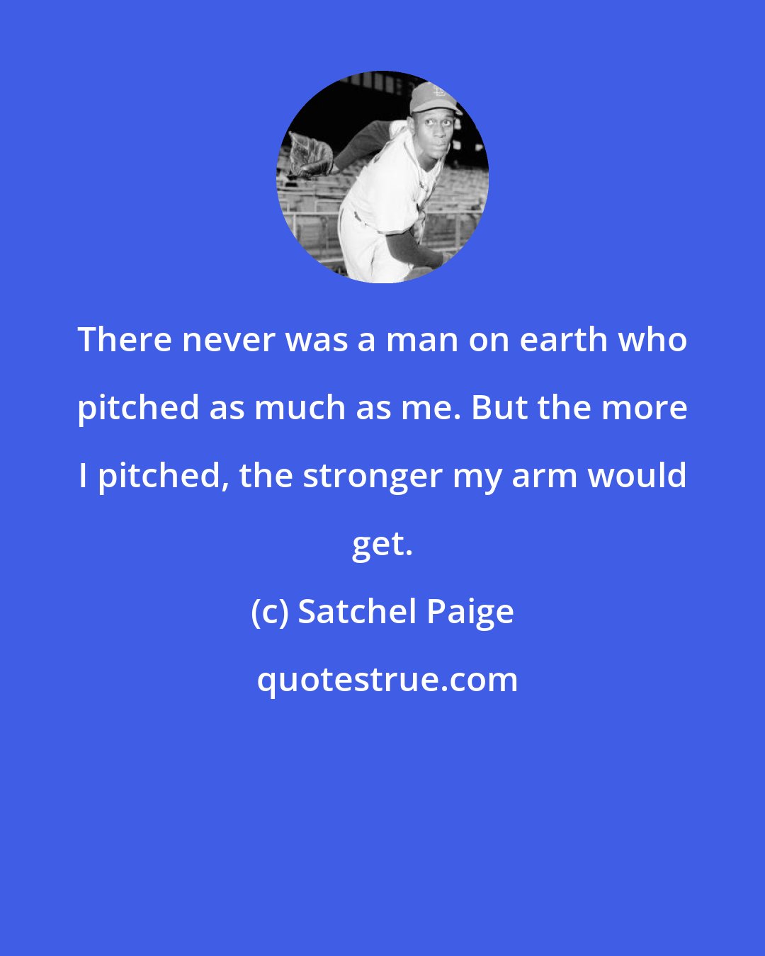 Satchel Paige: There never was a man on earth who pitched as much as me. But the more I pitched, the stronger my arm would get.