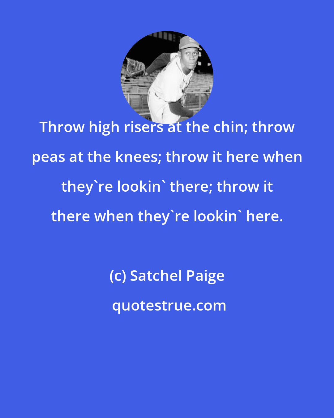 Satchel Paige: Throw high risers at the chin; throw peas at the knees; throw it here when they're lookin' there; throw it there when they're lookin' here.