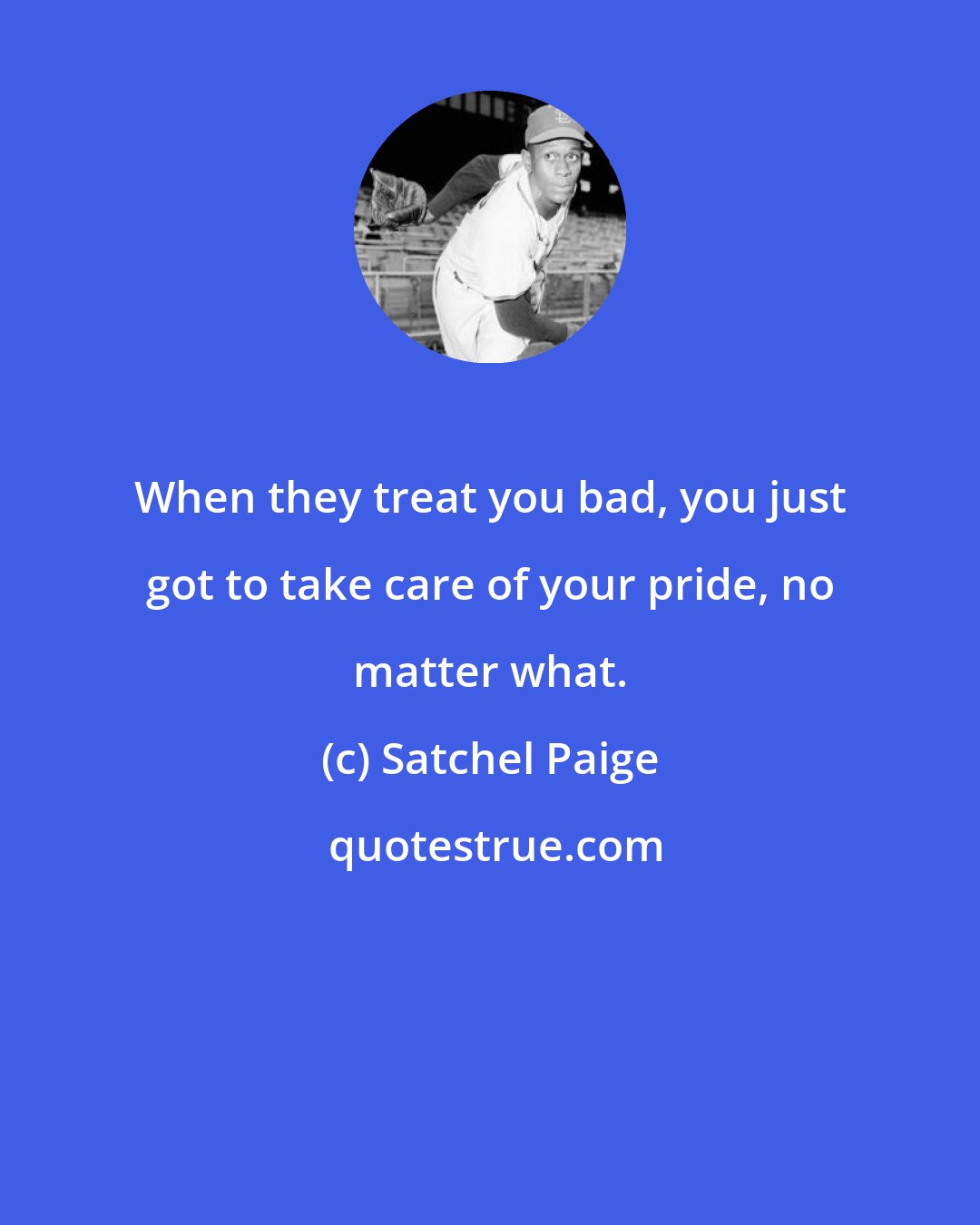 Satchel Paige: When they treat you bad, you just got to take care of your pride, no matter what.