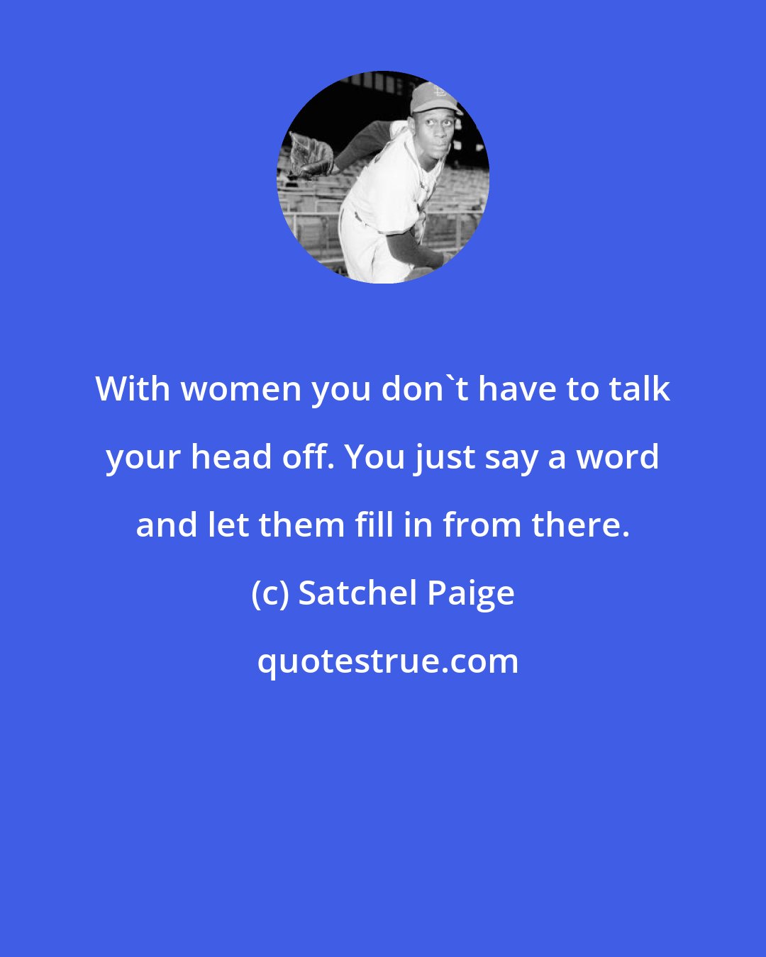 Satchel Paige: With women you don't have to talk your head off. You just say a word and let them fill in from there.