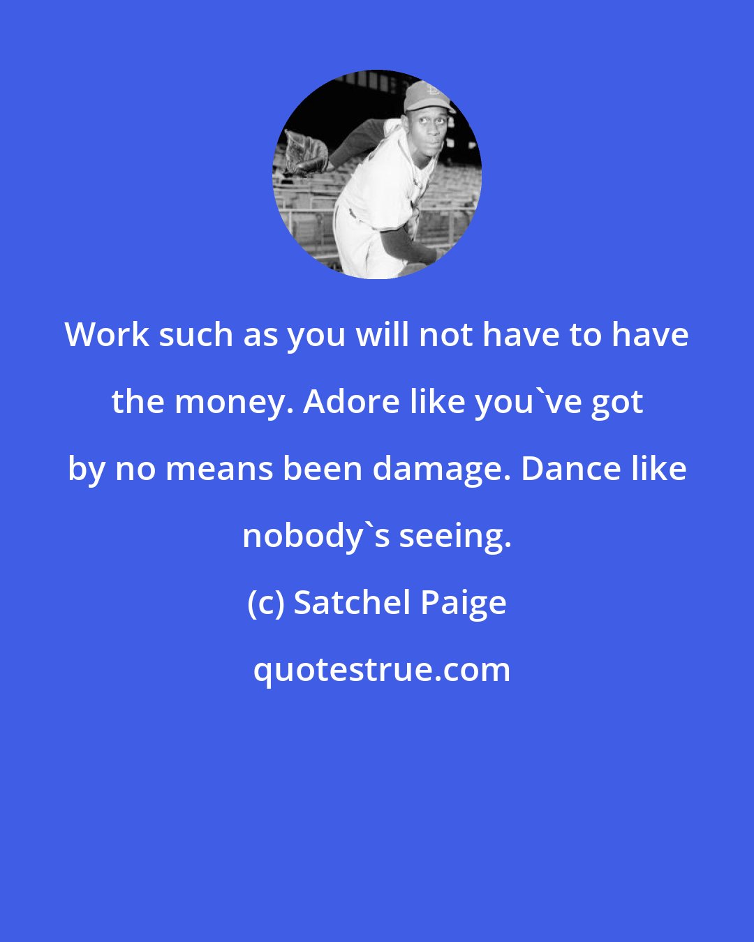 Satchel Paige: Work such as you will not have to have the money. Adore like you've got by no means been damage. Dance like nobody's seeing.