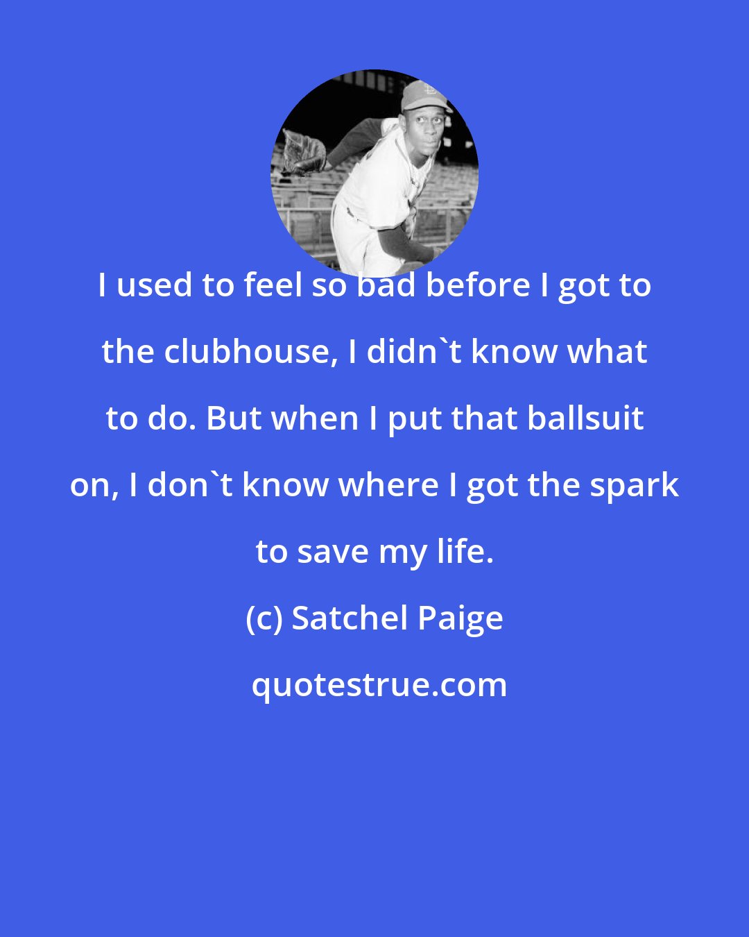 Satchel Paige: I used to feel so bad before I got to the clubhouse, I didn't know what to do. But when I put that ballsuit on, I don't know where I got the spark to save my life.