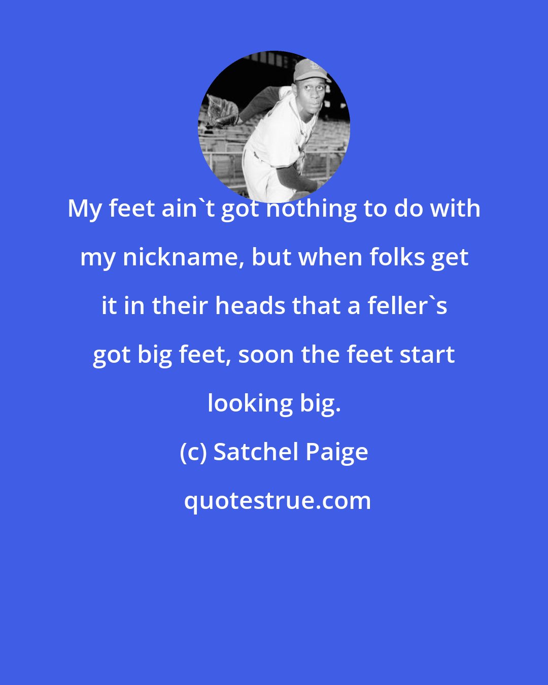 Satchel Paige: My feet ain't got nothing to do with my nickname, but when folks get it in their heads that a feller's got big feet, soon the feet start looking big.