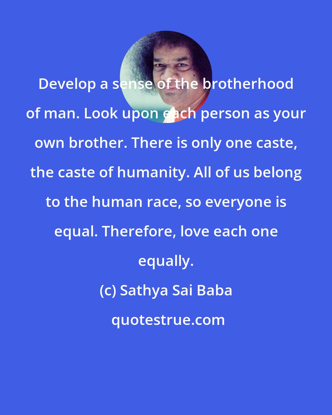 Sathya Sai Baba: Develop a sense of the brotherhood of man. Look upon each person as your own brother. There is only one caste, the caste of humanity. All of us belong to the human race, so everyone is equal. Therefore, love each one equally.