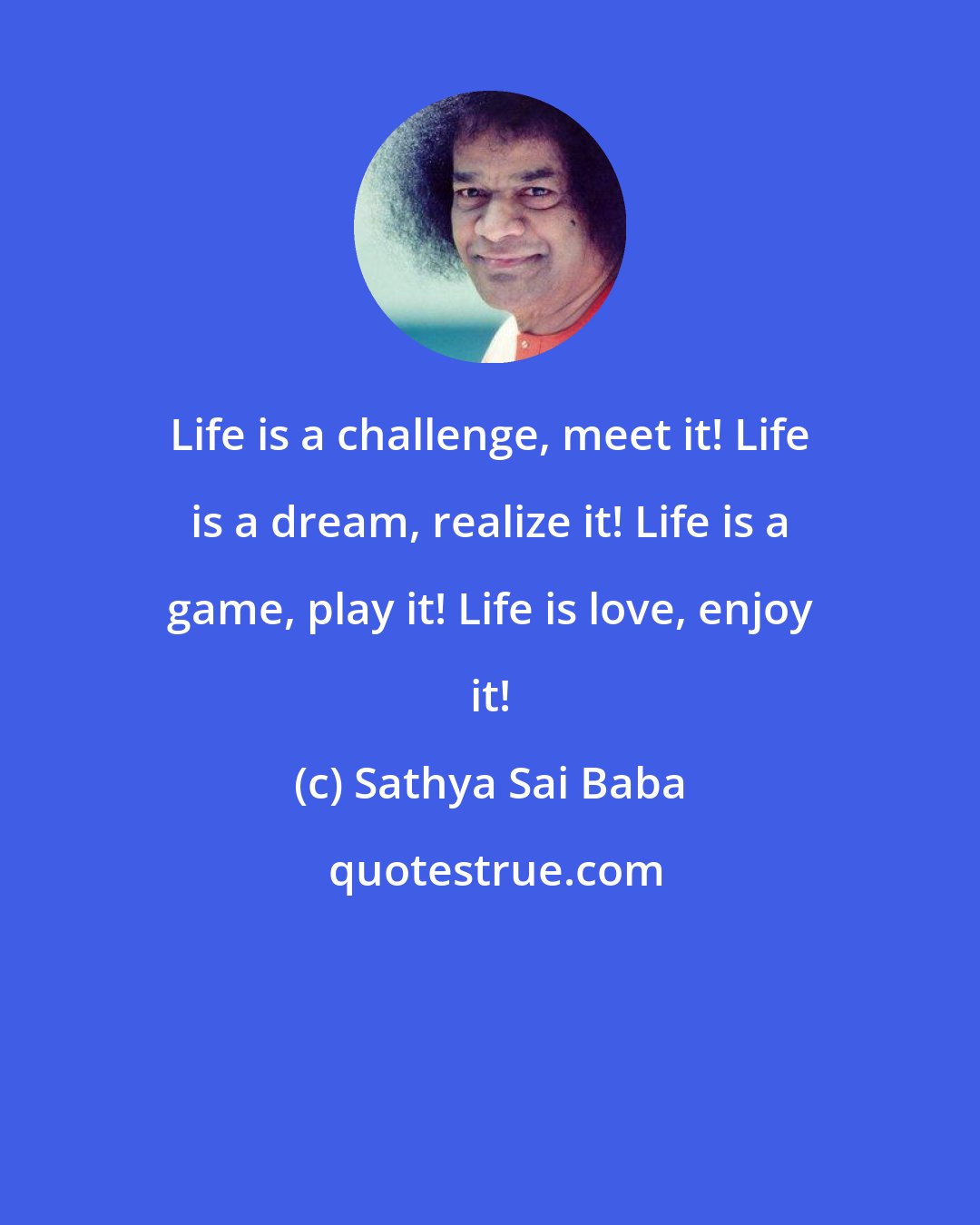 Sathya Sai Baba: Life is a challenge, meet it! Life is a dream, realize it! Life is a game, play it! Life is love, enjoy it!