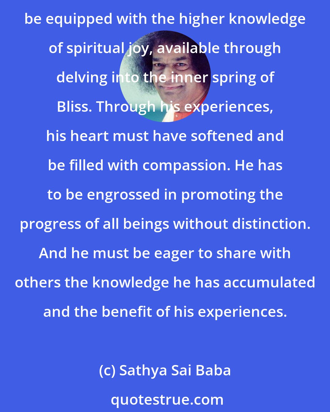 Sathya Sai Baba: Old age is the fourth stage. By the time one reaches this stage of his journey, he must have discovered that the joys available in this world are trivial and fleeting. He must be equipped with the higher knowledge of spiritual joy, available through delving into the inner spring of Bliss. Through his experiences, his heart must have softened and be filled with compassion. He has to be engrossed in promoting the progress of all beings without distinction. And he must be eager to share with others the knowledge he has accumulated and the benefit of his experiences.