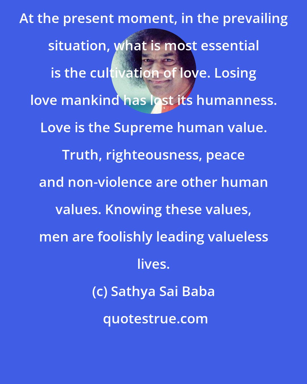 Sathya Sai Baba: At the present moment, in the prevailing situation, what is most essential is the cultivation of love. Losing love mankind has lost its humanness. Love is the Supreme human value. Truth, righteousness, peace and non-violence are other human values. Knowing these values, men are foolishly leading valueless lives.