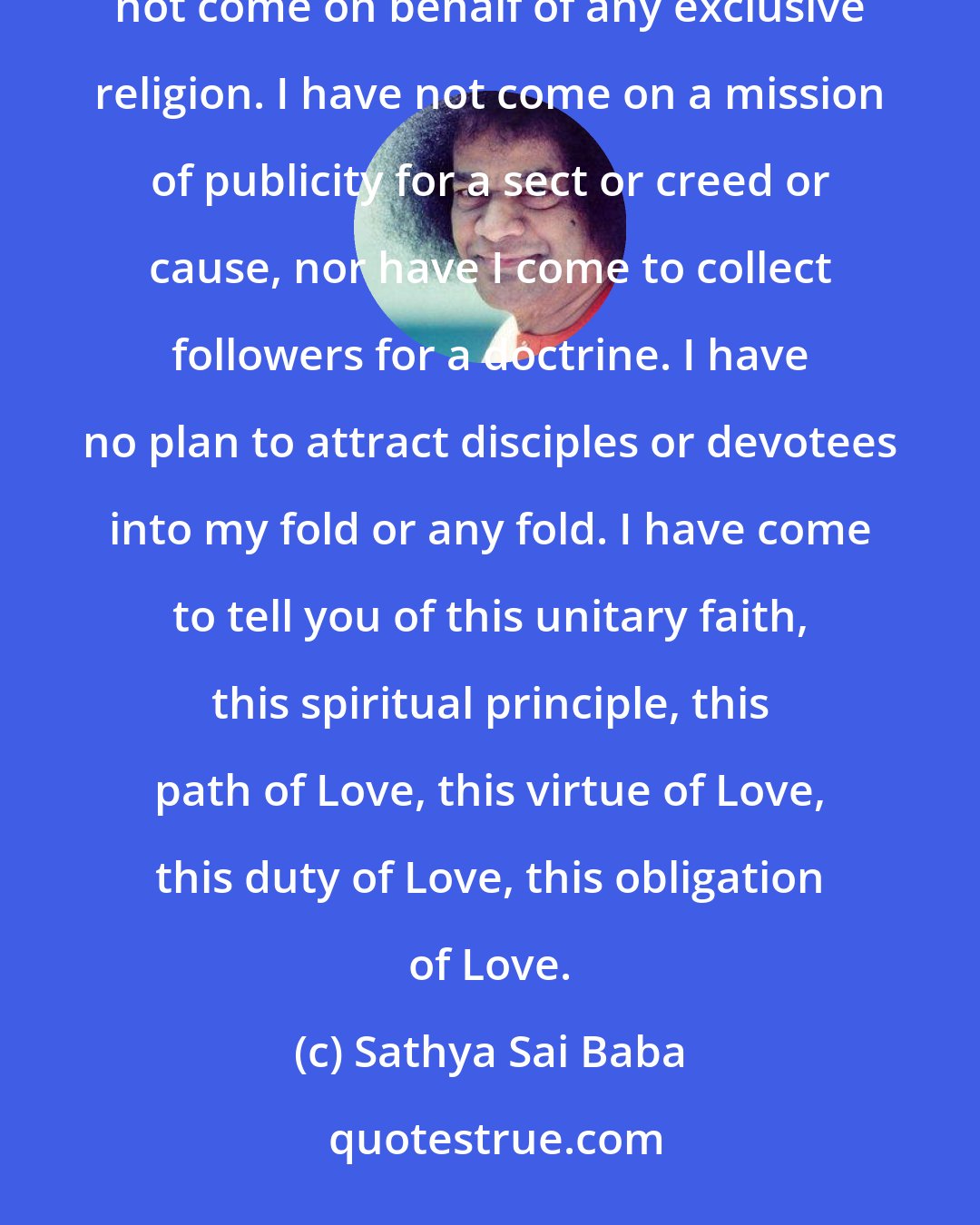 Sathya Sai Baba: I have come to light the lamp of Love in your hearts, to see that it shines day by day with added luster. I have not come on behalf of any exclusive religion. I have not come on a mission of publicity for a sect or creed or cause, nor have I come to collect followers for a doctrine. I have no plan to attract disciples or devotees into my fold or any fold. I have come to tell you of this unitary faith, this spiritual principle, this path of Love, this virtue of Love, this duty of Love, this obligation of Love.