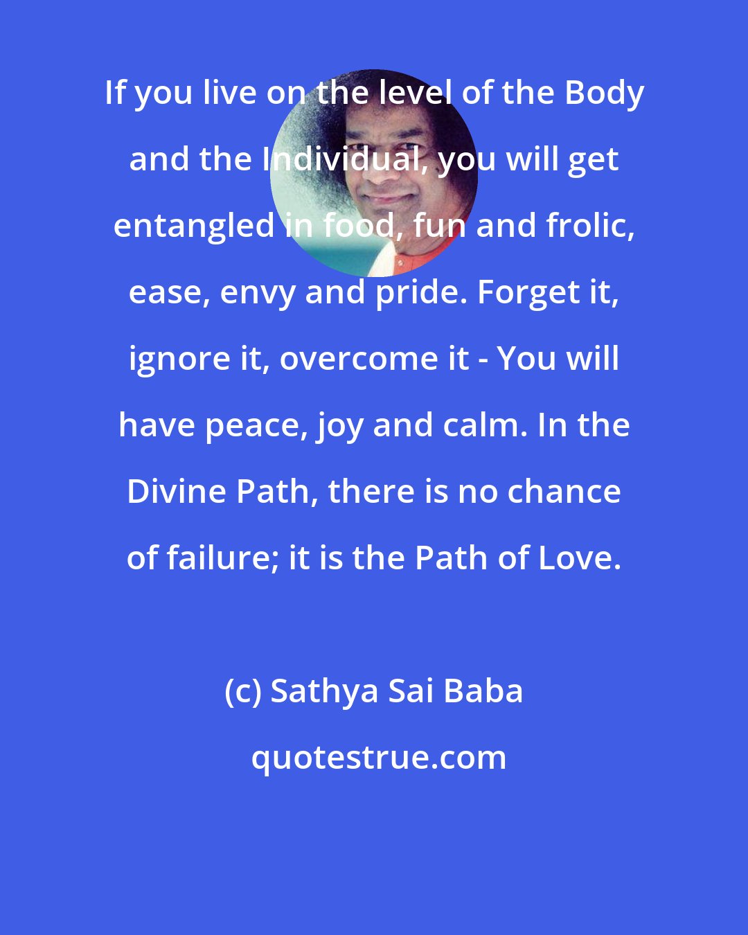 Sathya Sai Baba: If you live on the level of the Body and the Individual, you will get entangled in food, fun and frolic, ease, envy and pride. Forget it, ignore it, overcome it - You will have peace, joy and calm. In the Divine Path, there is no chance of failure; it is the Path of Love.