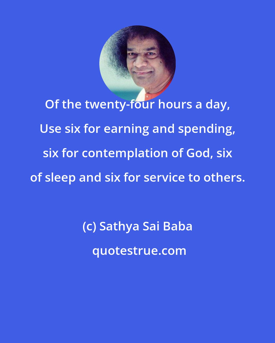 Sathya Sai Baba: Of the twenty-four hours a day, Use six for earning and spending, six for contemplation of God, six of sleep and six for service to others.