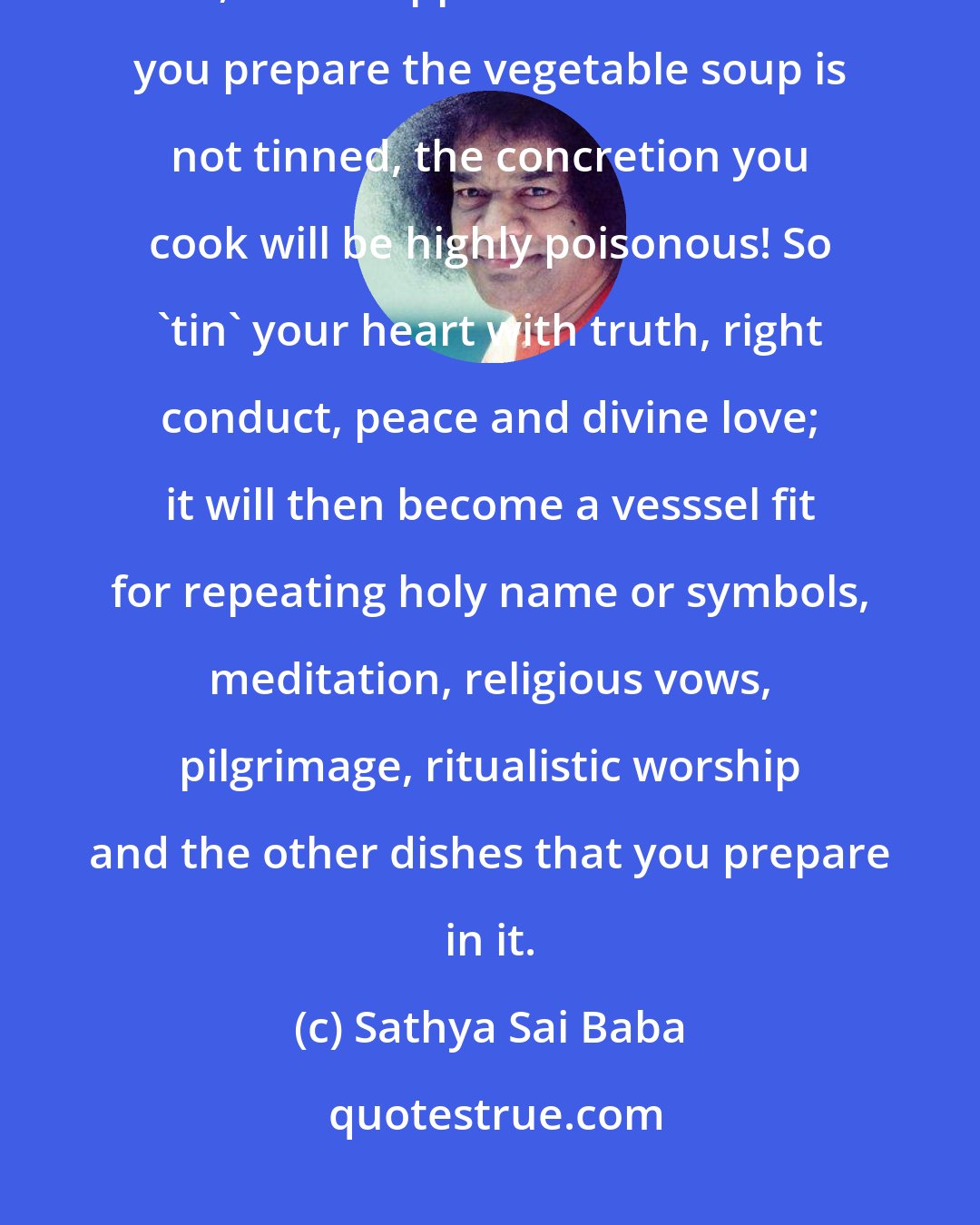 Sathya Sai Baba: You may have the best vegetables, you may be the most capable cook, but, if the copper vessel in which you prepare the vegetable soup is not tinned, the concretion you cook will be highly poisonous! So 'tin' your heart with truth, right conduct, peace and divine love; it will then become a vesssel fit for repeating holy name or symbols, meditation, religious vows, pilgrimage, ritualistic worship and the other dishes that you prepare in it.