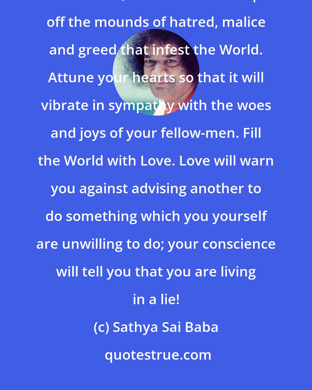 Sathya Sai Baba: If a wave of service sweeps over the land, catching everyone in its enthusiasm, it will be able to wipe off the mounds of hatred, malice and greed that infest the World. Attune your hearts so that it will vibrate in sympathy with the woes and joys of your fellow-men. Fill the World with Love. Love will warn you against advising another to do something which you yourself are unwilling to do; your conscience will tell you that you are living in a lie!