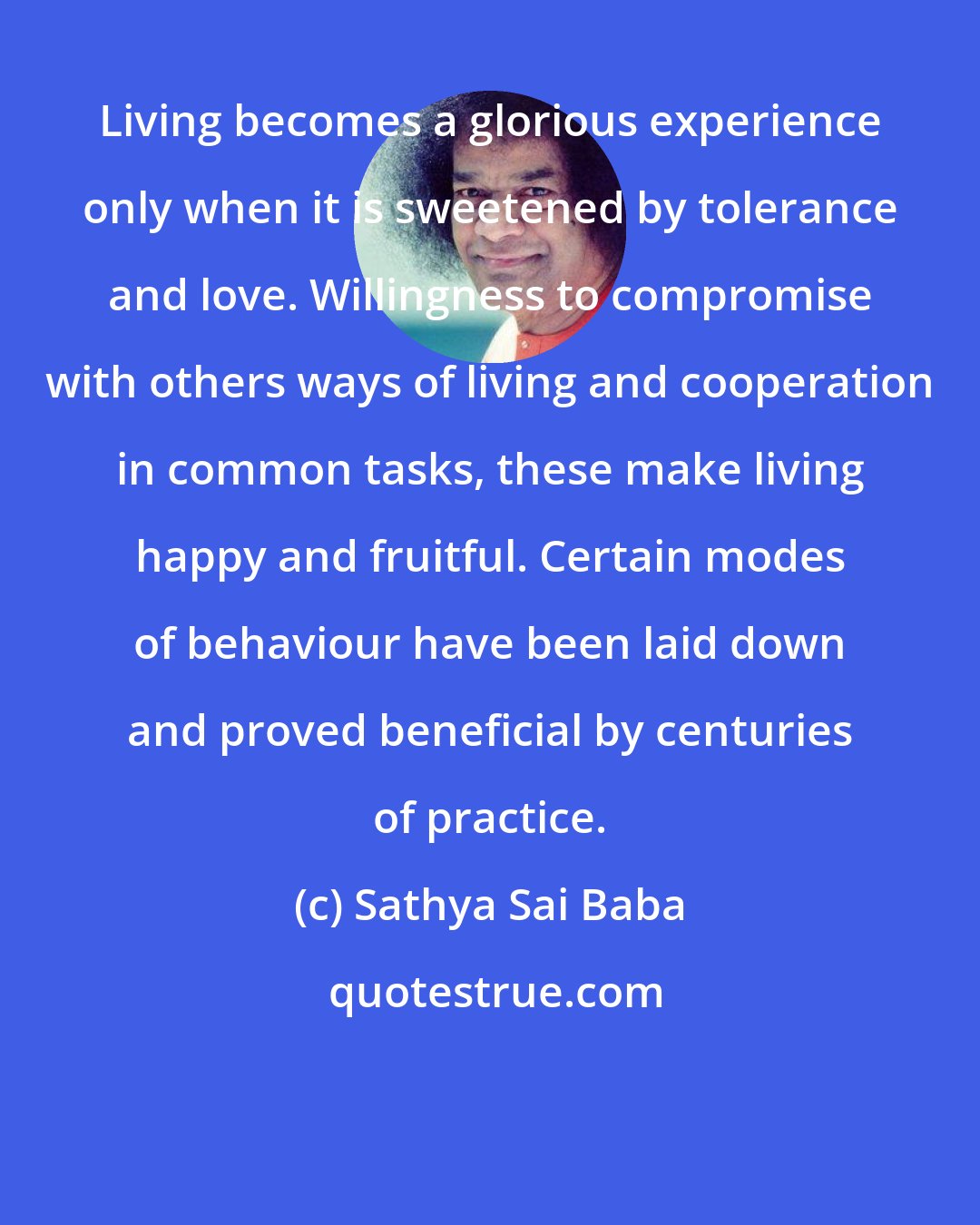 Sathya Sai Baba: Living becomes a glorious experience only when it is sweetened by tolerance and love. Willingness to compromise with others ways of living and cooperation in common tasks, these make living happy and fruitful. Certain modes of behaviour have been laid down and proved beneficial by centuries of practice.
