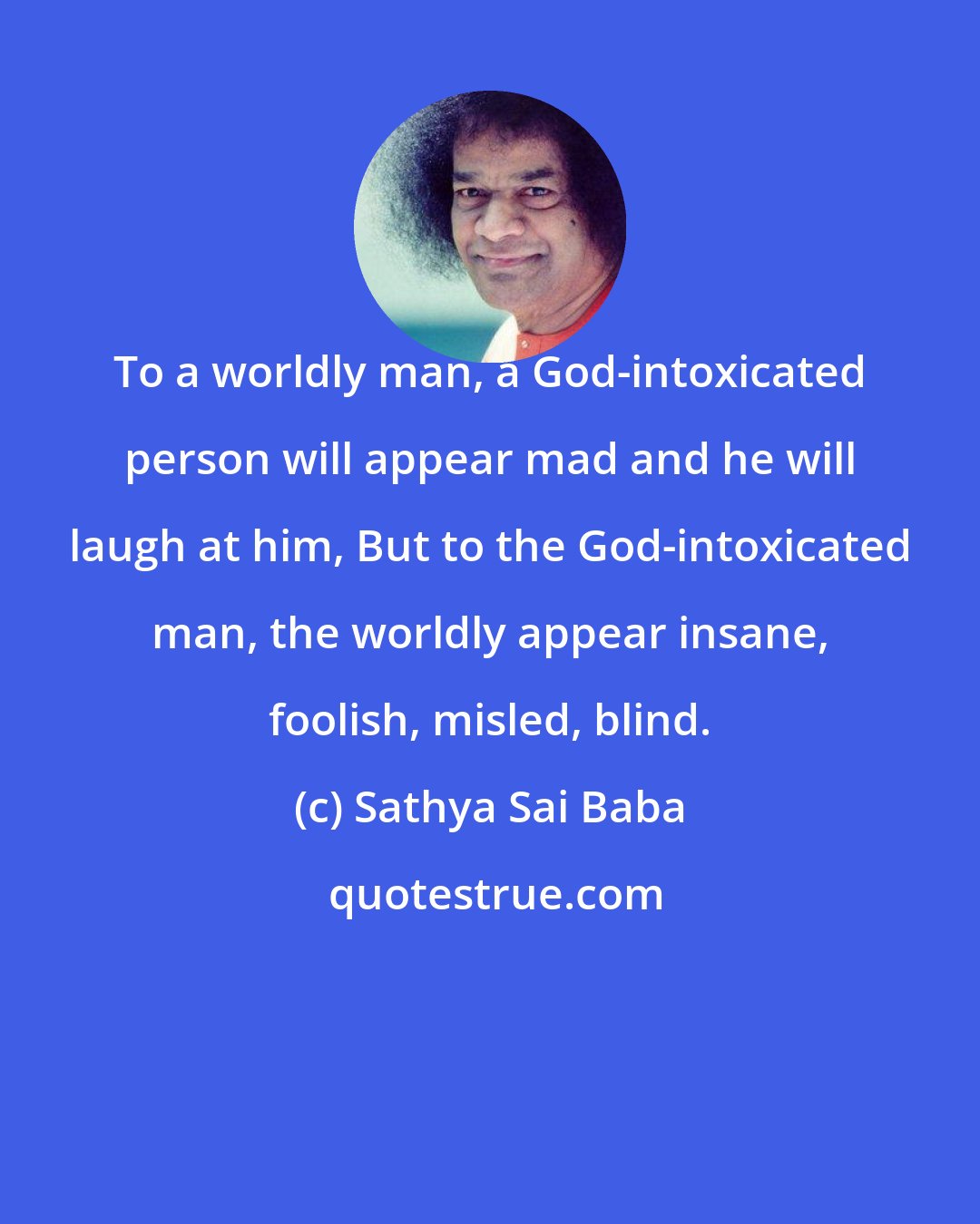 Sathya Sai Baba: To a worldly man, a God-intoxicated person will appear mad and he will laugh at him, But to the God-intoxicated man, the worldly appear insane, foolish, misled, blind.