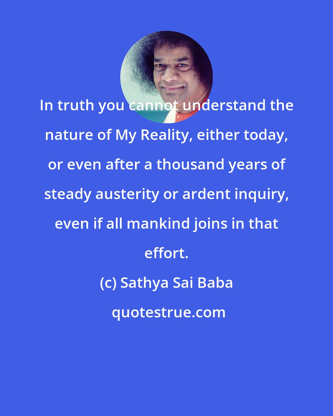 Sathya Sai Baba: In truth you cannot understand the nature of My Reality, either today, or even after a thousand years of steady austerity or ardent inquiry, even if all mankind joins in that effort.