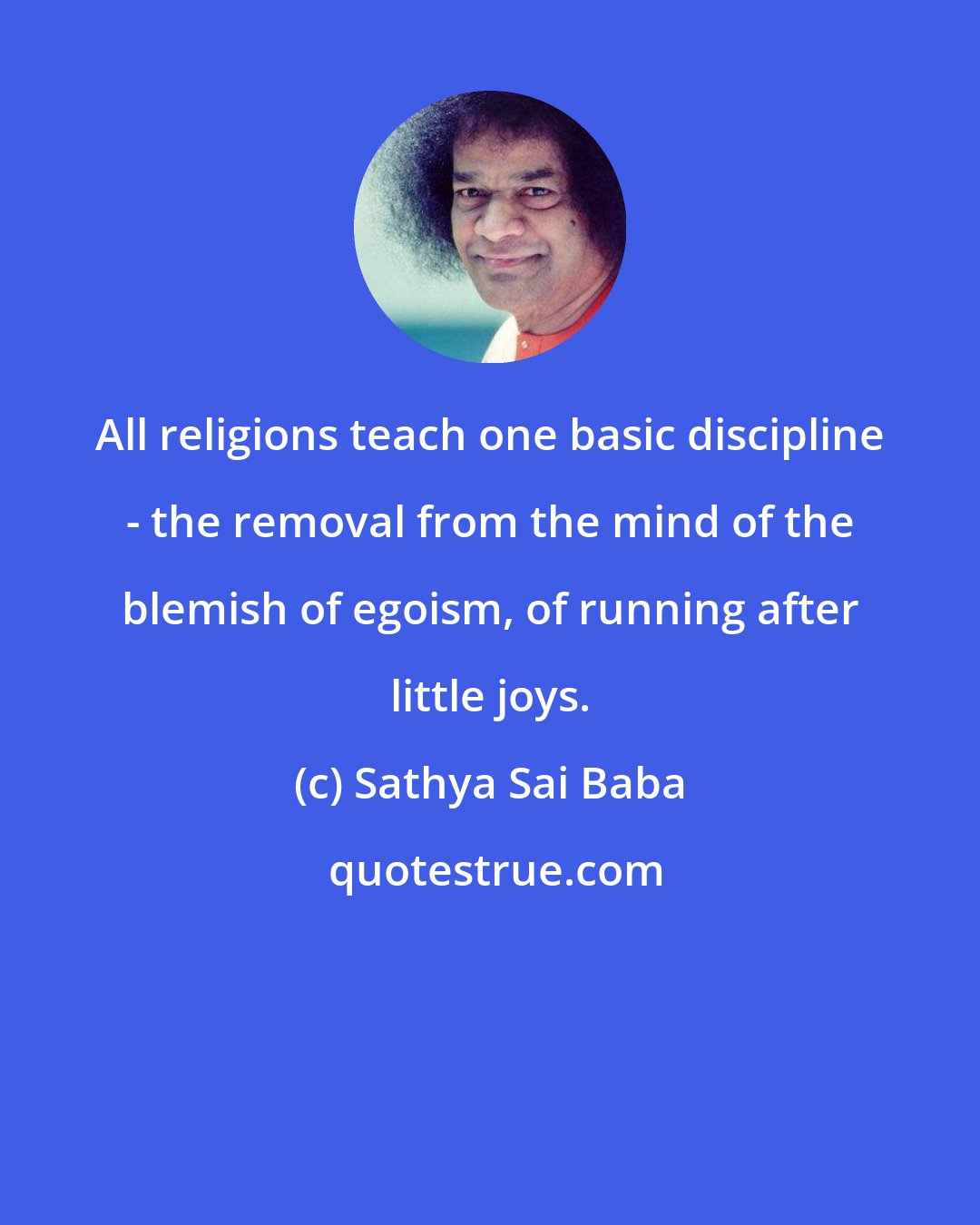 Sathya Sai Baba: All religions teach one basic discipline - the removal from the mind of the blemish of egoism, of running after little joys.