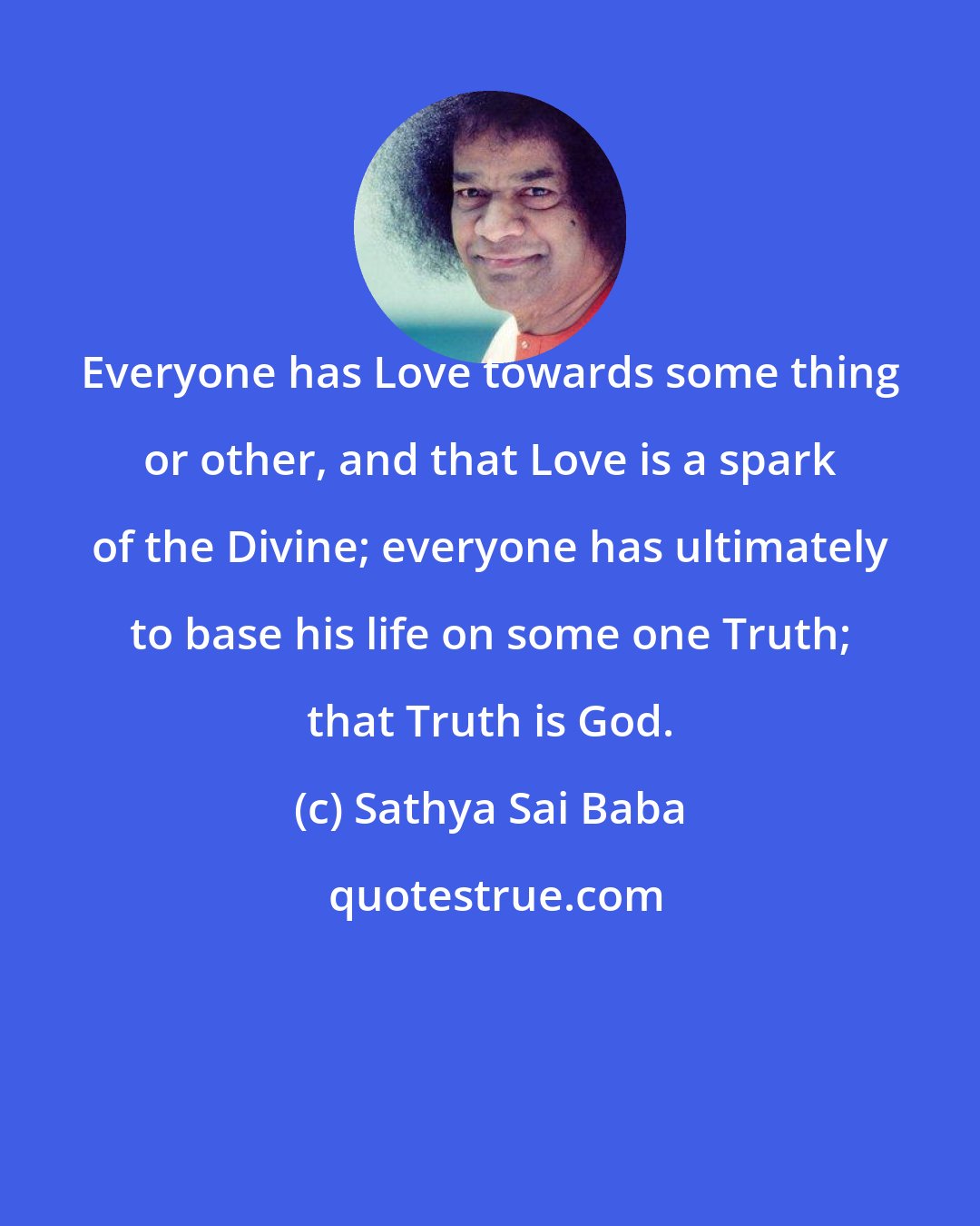 Sathya Sai Baba: Everyone has Love towards some thing or other, and that Love is a spark of the Divine; everyone has ultimately to base his life on some one Truth; that Truth is God.