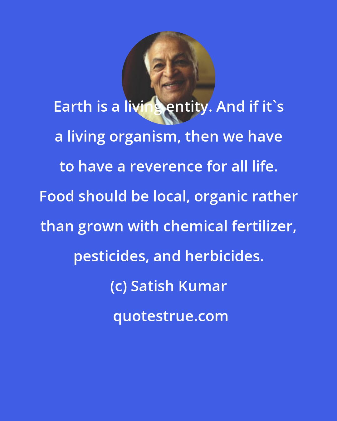 Satish Kumar: Earth is a living entity. And if it's a living organism, then we have to have a reverence for all life. Food should be local, organic rather than grown with chemical fertilizer, pesticides, and herbicides.