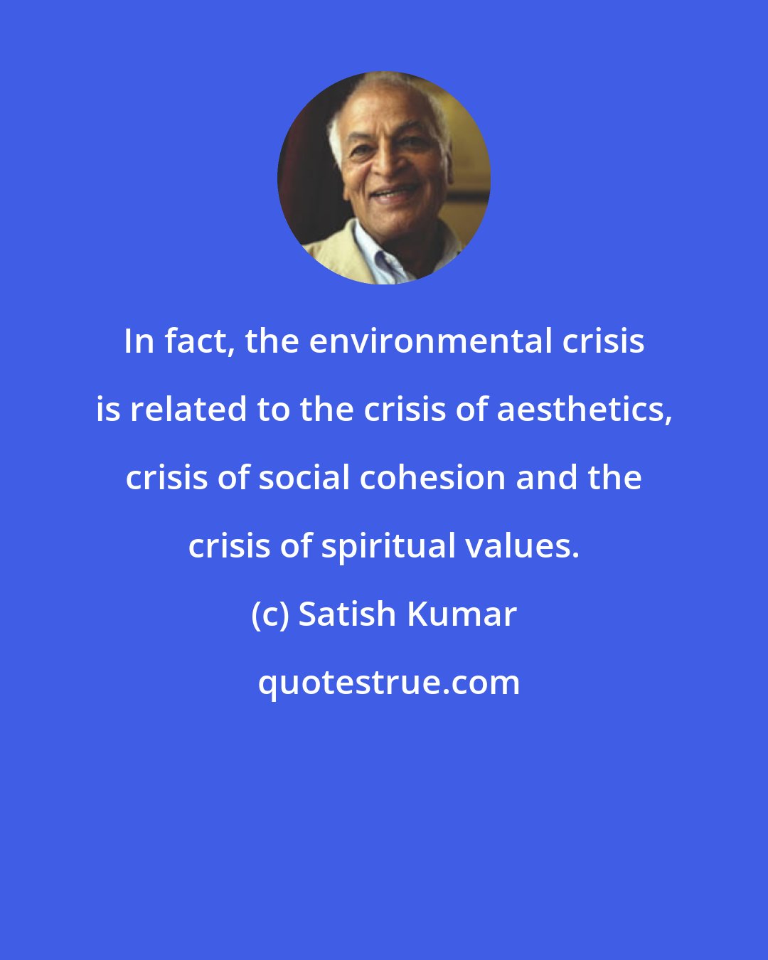Satish Kumar: In fact, the environmental crisis is related to the crisis of aesthetics, crisis of social cohesion and the crisis of spiritual values.