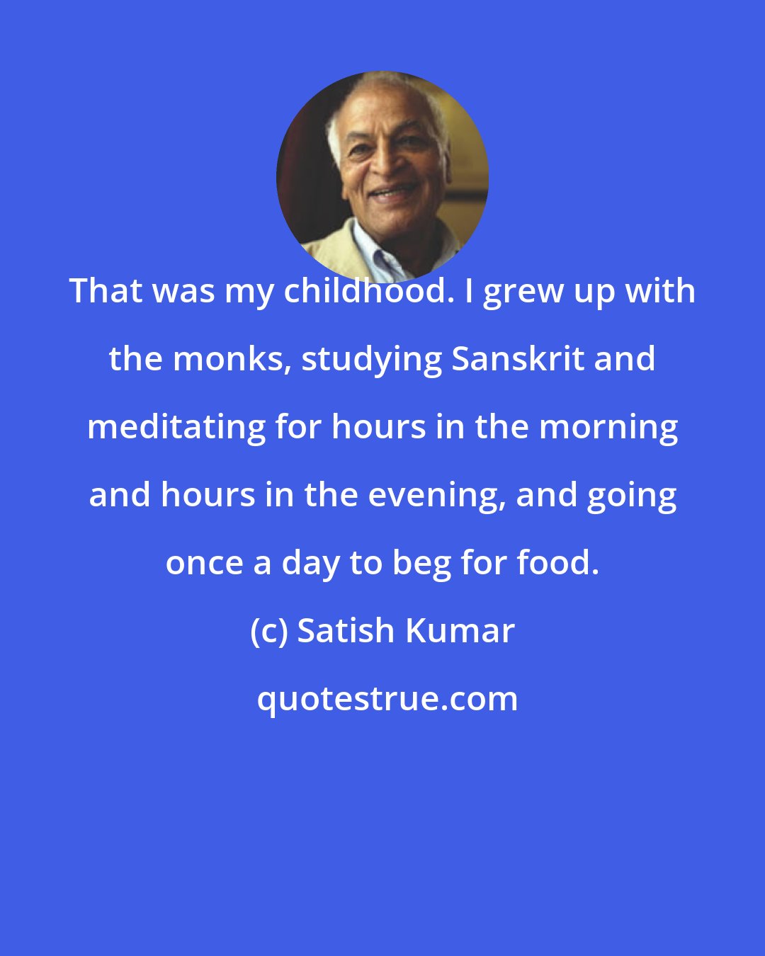 Satish Kumar: That was my childhood. I grew up with the monks, studying Sanskrit and meditating for hours in the morning and hours in the evening, and going once a day to beg for food.