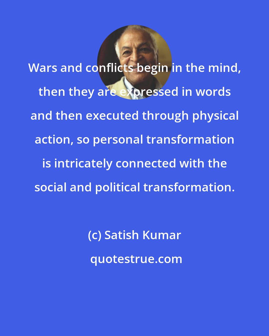 Satish Kumar: Wars and conflicts begin in the mind, then they are expressed in words and then executed through physical action, so personal transformation is intricately connected with the social and political transformation.