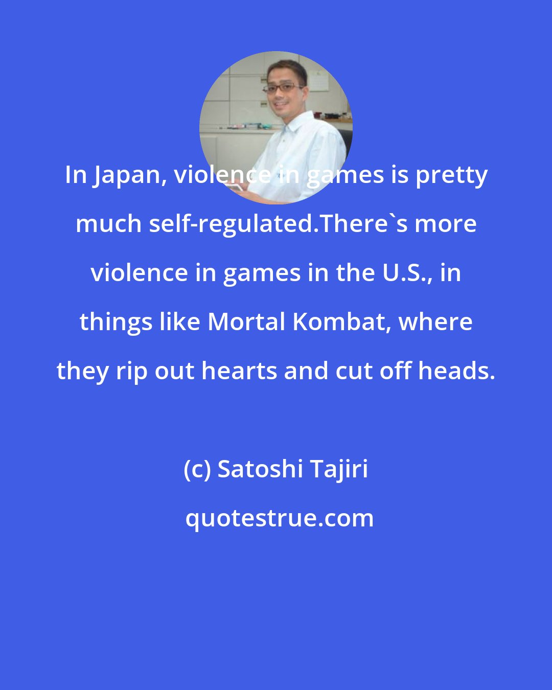 Satoshi Tajiri: In Japan, violence in games is pretty much self-regulated.There's more violence in games in the U.S., in things like Mortal Kombat, where they rip out hearts and cut off heads.