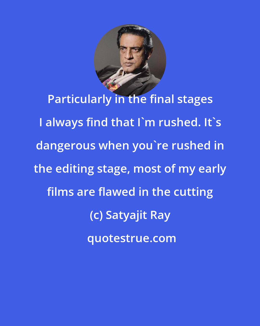 Satyajit Ray: Particularly in the final stages I always find that I'm rushed. It's dangerous when you're rushed in the editing stage, most of my early films are flawed in the cutting