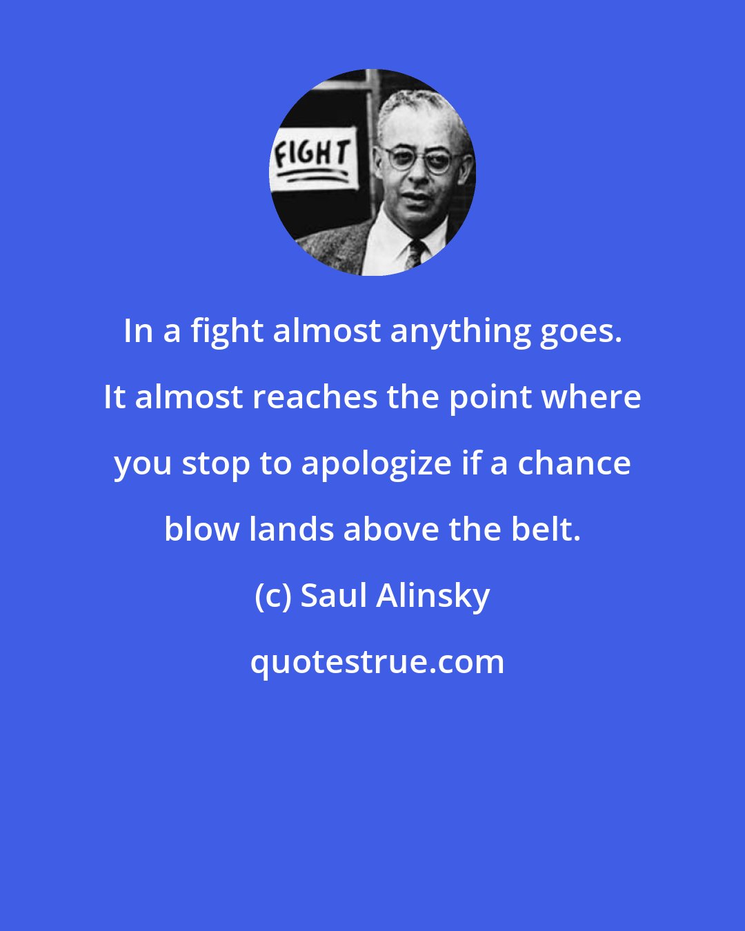Saul Alinsky: In a fight almost anything goes. It almost reaches the point where you stop to apologize if a chance blow lands above the belt.