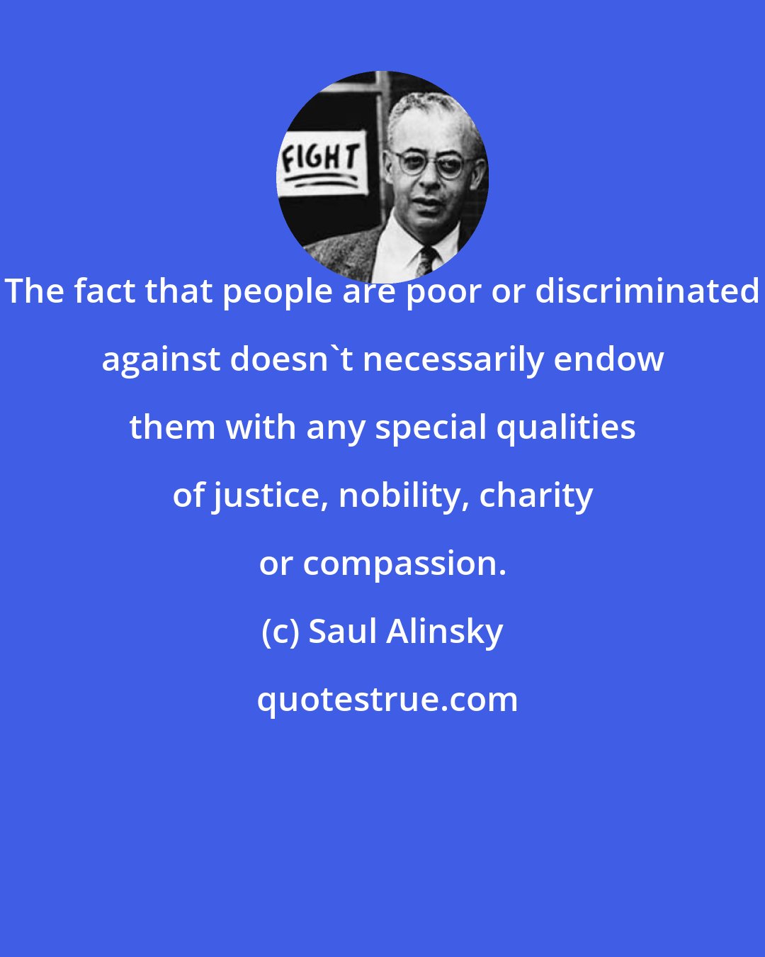 Saul Alinsky: The fact that people are poor or discriminated against doesn't necessarily endow them with any special qualities of justice, nobility, charity or compassion.